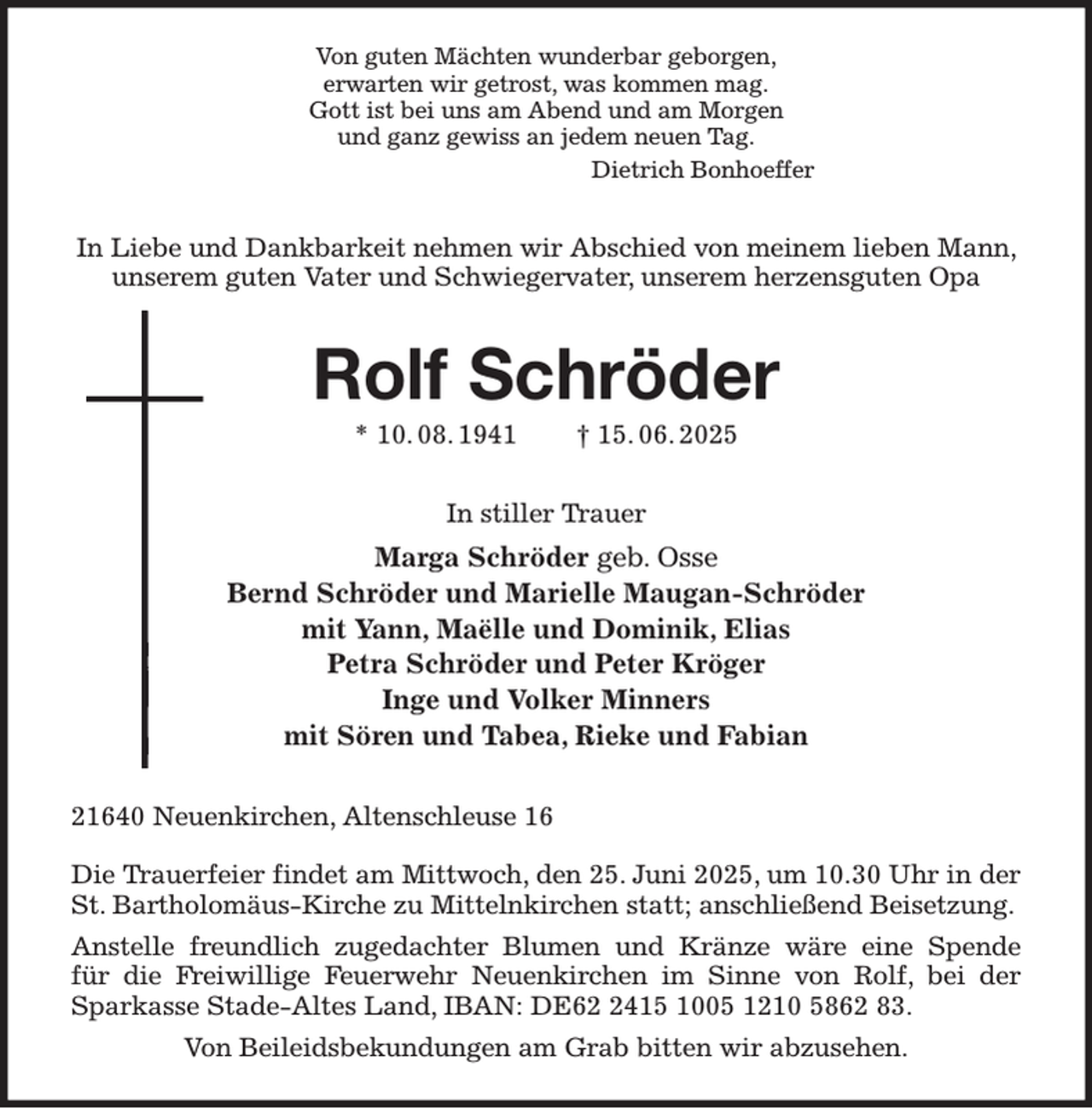 <p>Von guten Mächten wunderbar geborgen,<br />erwarten wir getrost, was kommen mag.<br />Gott ist bei uns am Abend und am Morgen<br />und ganz gewiss an jedem neuen Tag.<br />Dietrich Bonhoeffer<br />In Liebe und Dankbarkeit nehmen wir Abschied von meinem lieben Mann, unserem guten Vater und Schwiegervater, unserem herzensguten Opa<br />Rolf Schröder<br />* 10. 08. 1941 † 15. 06. 2025<br />In stiller Trauer<br />Marga Schröder geb. Osse<br />Bernd Schröder und Marielle Maugan-Schröder<br />mit Yann, Maëlle und Dominik, Elias<br />Petra Schröder und Peter Kröger<br />Inge und Volker Minners<br />mit Sören und Tabea, Rieke und Fabian<br />21640 Neuenkirchen, Altenschleuse 16</p><p>Die Trauerfeier findet am Mittwoch, den 25. Juni 2025, um 10.30 Uhr in der St. Bartholomäus-Kirche zu Mittelnkirchen statt; anschließend Beisetzung.<br />Anstelle freundlich zugedachter Blumen und Kränze wäre eine Spende<br />für die Freiwillige Feuerwehr Neuenkirchen im Sinne von Rolf, bei der Sparkasse Stade-Altes Land, IBAN: DE62 2415 1005 1210 5862 83.<br />Von Beileidsbekundungen am Grab bitten wir abzusehen.</p>