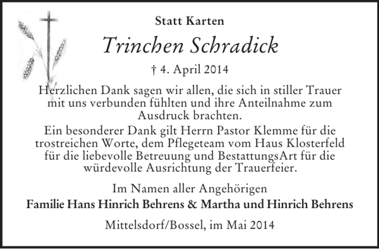 <p>Statt Karten<br />Trinchen Schradick<br />† 4. April 2014<br />Herzlichen Dank sagen wir allen, die sich in stiller Trauer<br />mit uns verbunden fühlten und ihre Anteilnahme zum<br />Ausdruck brachten.<br />Ein besonderer Dank gilt Herrn Pastor Klemme für die<br />trostreichen Worte, dem Pflegeteam vom Haus Klosterfeld<br />für die liebevolle Betreuung und BestattungsArt für die<br />würdevolle Ausrichtung der Trauerfeier.<br />Im Namen aller Angehörigen<br />Familie Hans Hinrich Behrens</p>