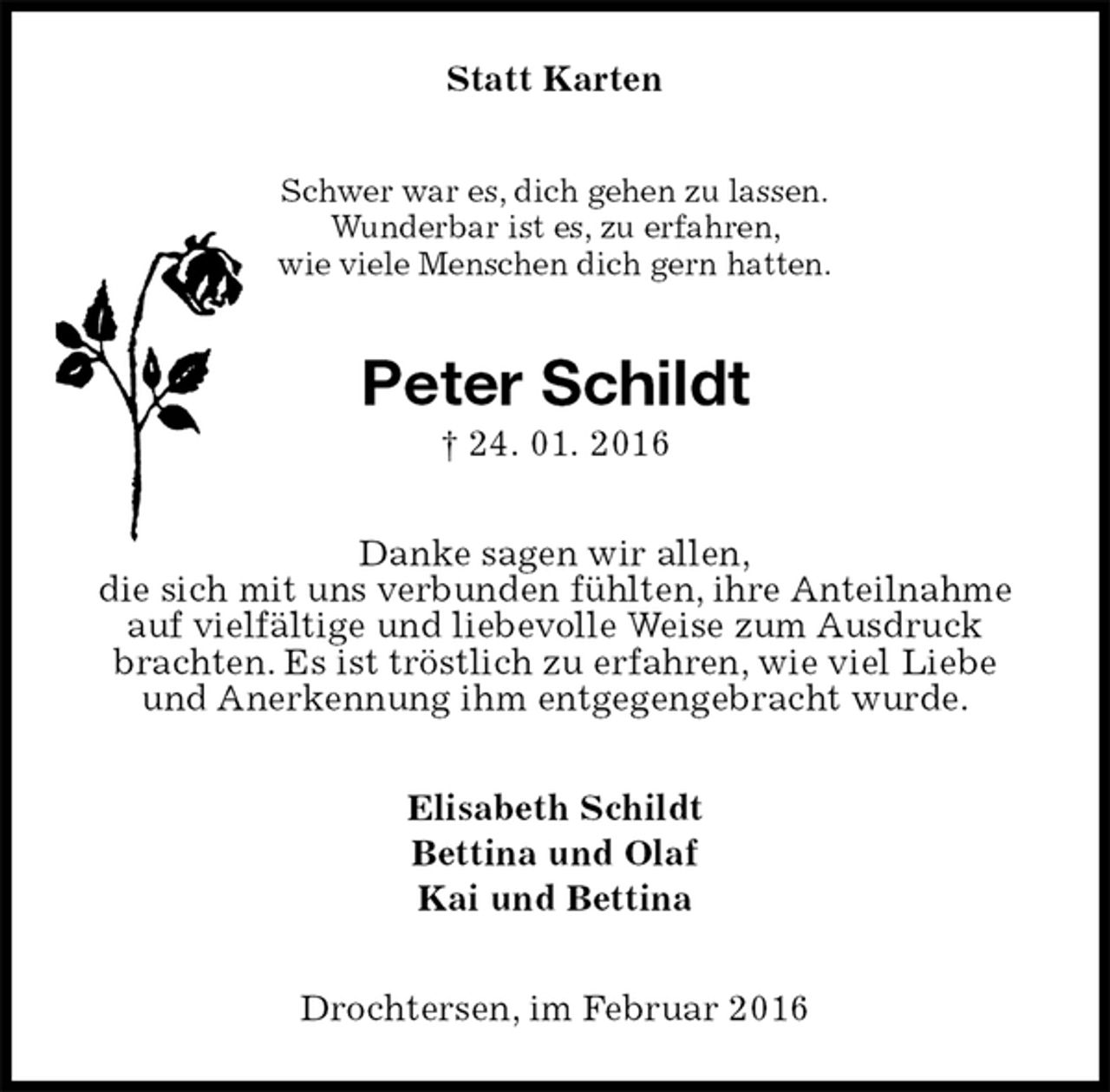 <p>Statt Karten<br />Schwer war es, dich gehen zu lassen.<br />Wunderbar ist es, zu erfahren,<br />wie viele Menschen dich gern hatten.<br />Peter Schildt<br />† 24. 01. 2016<br />Danke sagen wir allen,<br />die sich mit uns verbunden fühlten, ihre Anteilnahme auf vielfältige und liebevolle Weise zum Ausdruck brachten. Es ist tröstlich zu erfahren, wie viel Liebe<br />und Anerkennung ihm entgegengebracht wurde.<br />Elisabeth Schildt<br />Bettina und Olaf<br />Kai und Bettina<br />Drochtersen, im Februar 2016</p>