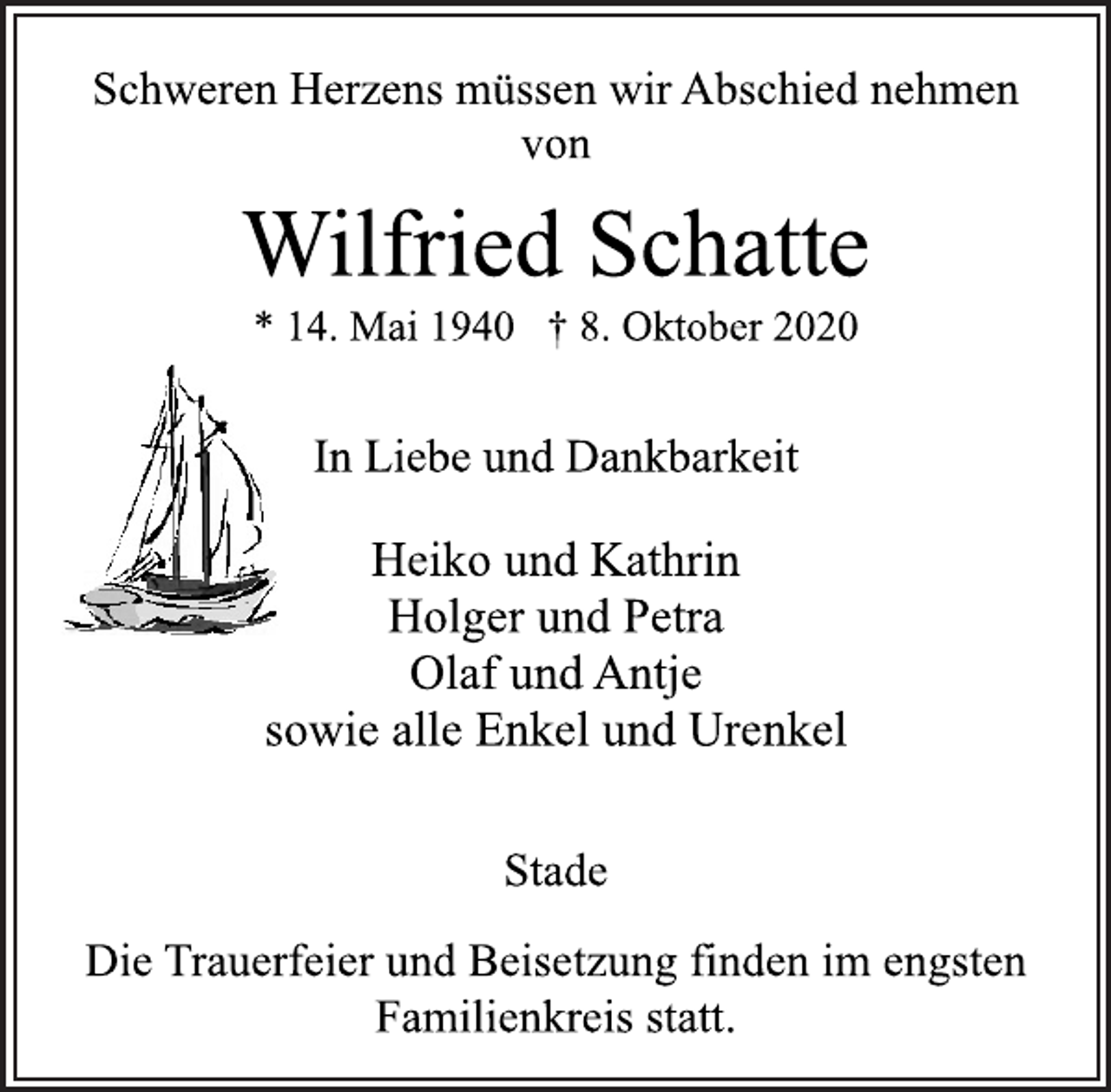 <p>Schweren Herzens müssen wir Abschied nehmen<br />von<br />Wilfried Schatte<br />* 14. Mai 1940 † 8. Oktober 2020<br />In Liebe und Dankbarkeit<br />Heiko und Kathrin<br />Holger und Petra<br />Olaf und Antje<br />sowie alle Enkel und Urenkel<br />Stade<br />Die Trauerfeier und Beisetzung finden im engsten<br />Familienkreis statt.</p>