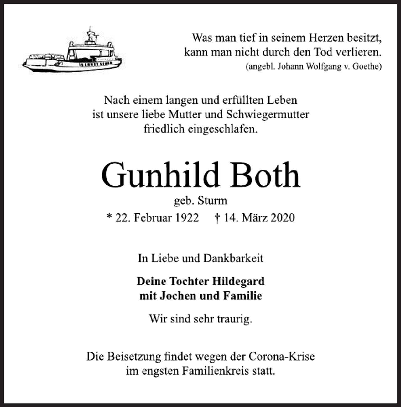 <p>Was man tief in seinem Herzen besitzt,<br />kann man nicht durch den Tod verlieren.<br />(angebl. Johann Wolfgang v. Goethe)<br />Nach einem langen und erfüllten Leben<br />ist unsere liebe Mutter und Schwiegermutter<br />friedlich eingeschlafen.<br />Gunhild Both<br />geb. Sturm<br />* 22. Februar 1922 † 14. März 2020<br />In Liebe und Dankbarkeit<br />Deine Tochter Hildegard<br />mit Jochen und Familie<br />Wir sind sehr traurig.<br />Die Beisetzung findet wegen der Corona-Krise<br />im engsten Familienkreis statt.</p>