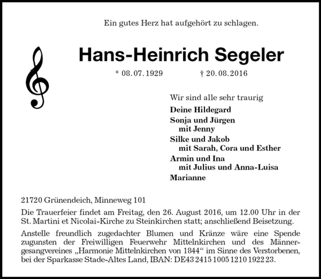 <p>Ein gutes Herz hat aufgehört zu schlagen.<br />Hans-Heinrich Segeler<br />* 08. 07. 1929 † 20. 08. 2016<br />Wir sind alle sehr traurig<br />Deine Hildegard<br />Sonja und Jürgen<br />mit Jenny<br />Silke und Jakob<br />mit Sarah, Cora und Esther<br />Armin und Ina<br />mit Julius und Anna-Luisa<br />Marianne<br />21720 Grünendeich, Minneweg 101<br />Die Trauerfeier findet am Freitag, den 26. August 2016, um 12.00 Uhr in der St. Martini et Nicolai-Kirche zu Steinkirchen statt; anschließend Beisetzung.<br />Anstelle freundlich zugedachter Blumen und Kränze wäre eine Spende<br />zugunsten der Freiwilligen Feuerwehr Mittelnkirchen und des Männer-<br />gesangvereines „Harmonie Mittelnkirchen von 1844“ im Sinne des Verstorbenen, bei der Sparkasse Stade-Altes Land, IBAN: DE43 2415 1005 1210 1922 23.</p>