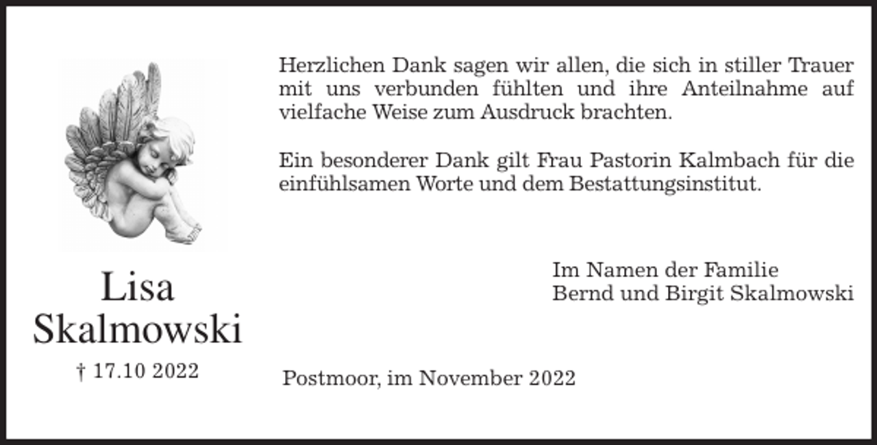 <p>Herzlichen Dank sagen wir allen, die sich in stiller Trauer<br />mit uns verbunden fühlten und ihre Anteilnahme auf<br />vielfache Weise zum Ausdruck brachten.</p><p>Ein besonderer Dank gilt Frau Pastorin Kalmbach für die<br />einfühlsamen Worte und dem Bestattungsinstitut.<br />Im Namen der Familie<br />Bernd und Birgit Skalmowski<br />Postmoor, im November 2022<br />Lisa<br />Skalmowski<br />† 17.10 2022</p>
