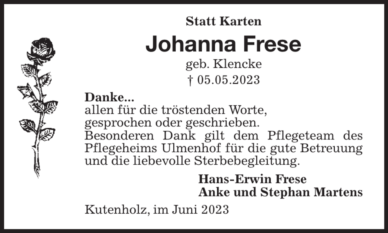 <p>Statt Karten<br />Johanna Frese<br />geb. Klencke<br />† 05.05.2023<br />Danke...<br />allen für die tröstenden Worte,<br />gesprochen oder geschrieben.<br />Besonderen Dank gilt dem Pflegeteam des Pflegeheims Ulmenhof für die gute Betreuung und die liebevolle Sterbebegleitung.<br />Hans-Erwin Frese<br />Anke und Stephan Martens<br />Kutenholz, im Juni 2023</p>