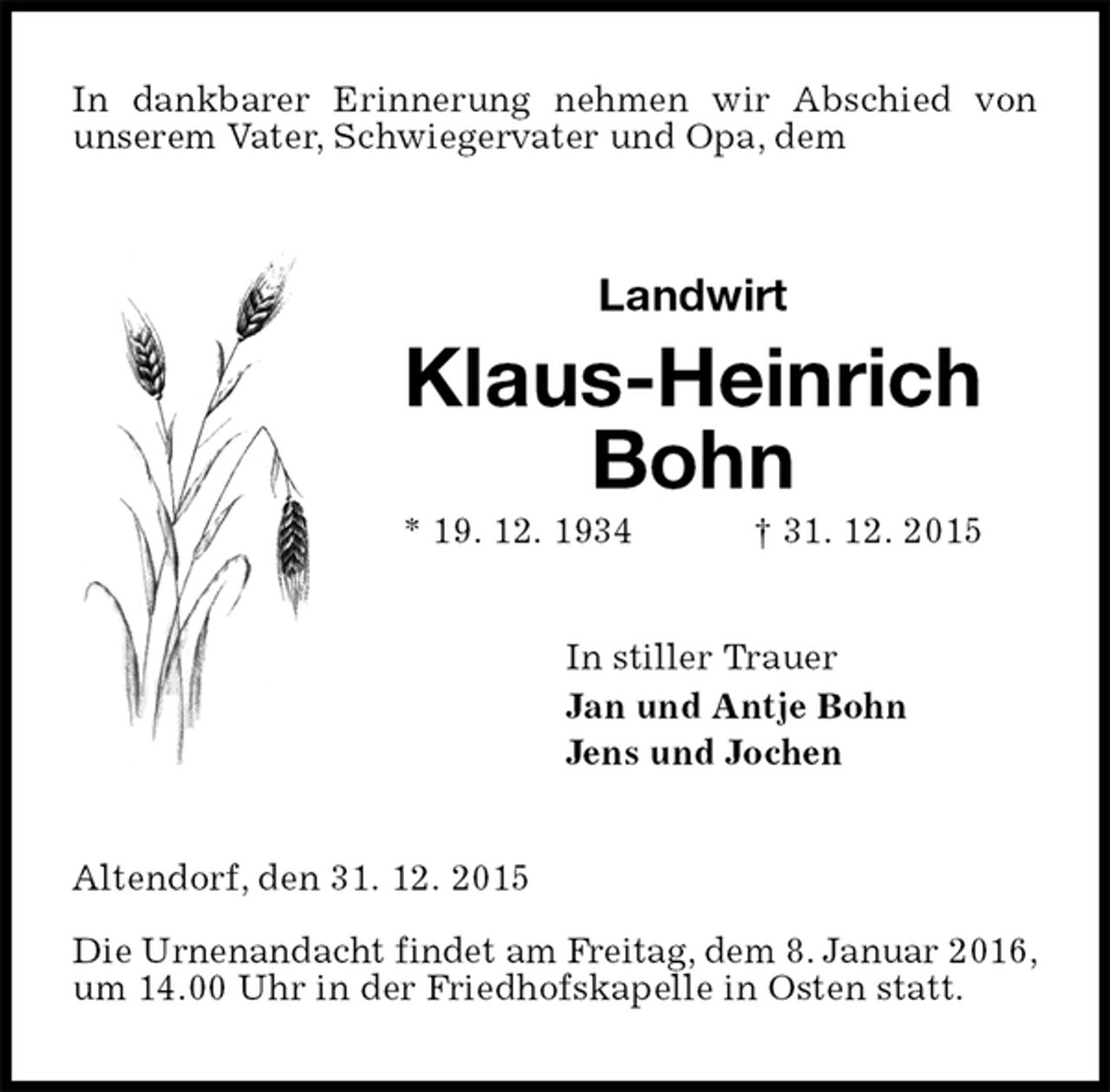 <p>In dankbarer Erinnerung nehmen wir Abschied von<br />unserem Vater, Schwiegervater und Opa, dem<br />Landwirt<br />Klaus-Heinrich Bohn<br />* 19. 12. 1934 † 31. 12. 2015<br />In stiller Trauer<br />Jan und Antje Bohn<br />Jens und Jochen<br />Altendorf, den 31. 12. 2015</p>
<p>Die Urnenandacht findet am Freitag, dem 8. Januar 2016,<br />um 14.00 Uhr in der Friedhofskapelle in Osten statt.</p>