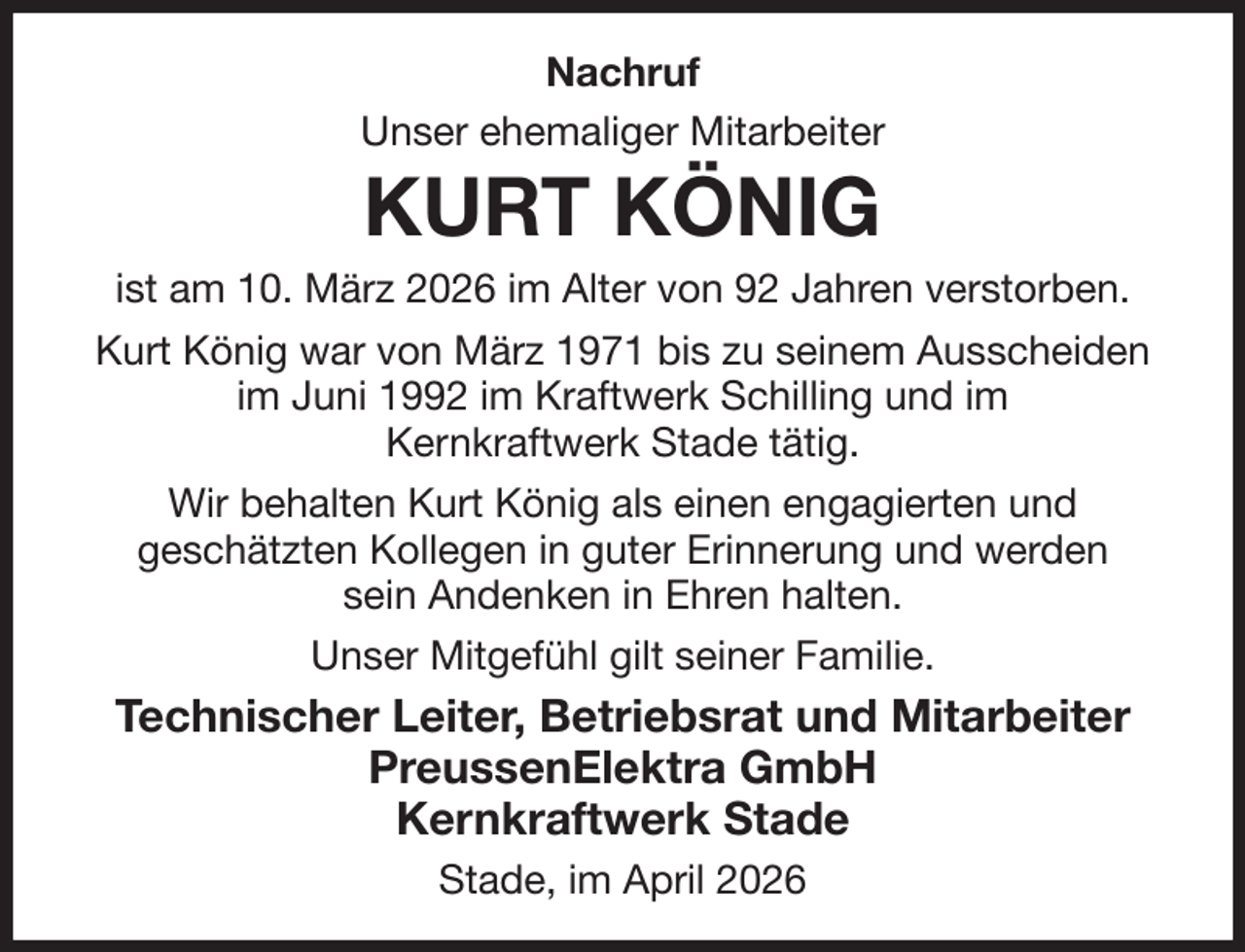 <p>Nachruf<br />Unser ehemaliger Mitarbeiter<br />KURT KÖNIG<br />ist am 10. März 2026 im Alter von 92 Jahren verstorben.<br />Kurt König war von März 1971 bis zu seinem Ausscheiden im Juni 1992 im Kraftwerk Schilling und im<br />Kernkraftwerk Stade tätig.<br />Wir behalten Kurt König als einen engagierten und<br />geschätzten Kollegen in guter Erinnerung und werden<br />sein Andenken in Ehren halten.<br />Unser Mitgefühl gilt seiner Familie.<br />Technischer Leiter, Betriebsrat und Mitarbeiter<br />PreussenElektra GmbH<br />Kernkraftwerk Stade<br />Stade, im April 2026</p>