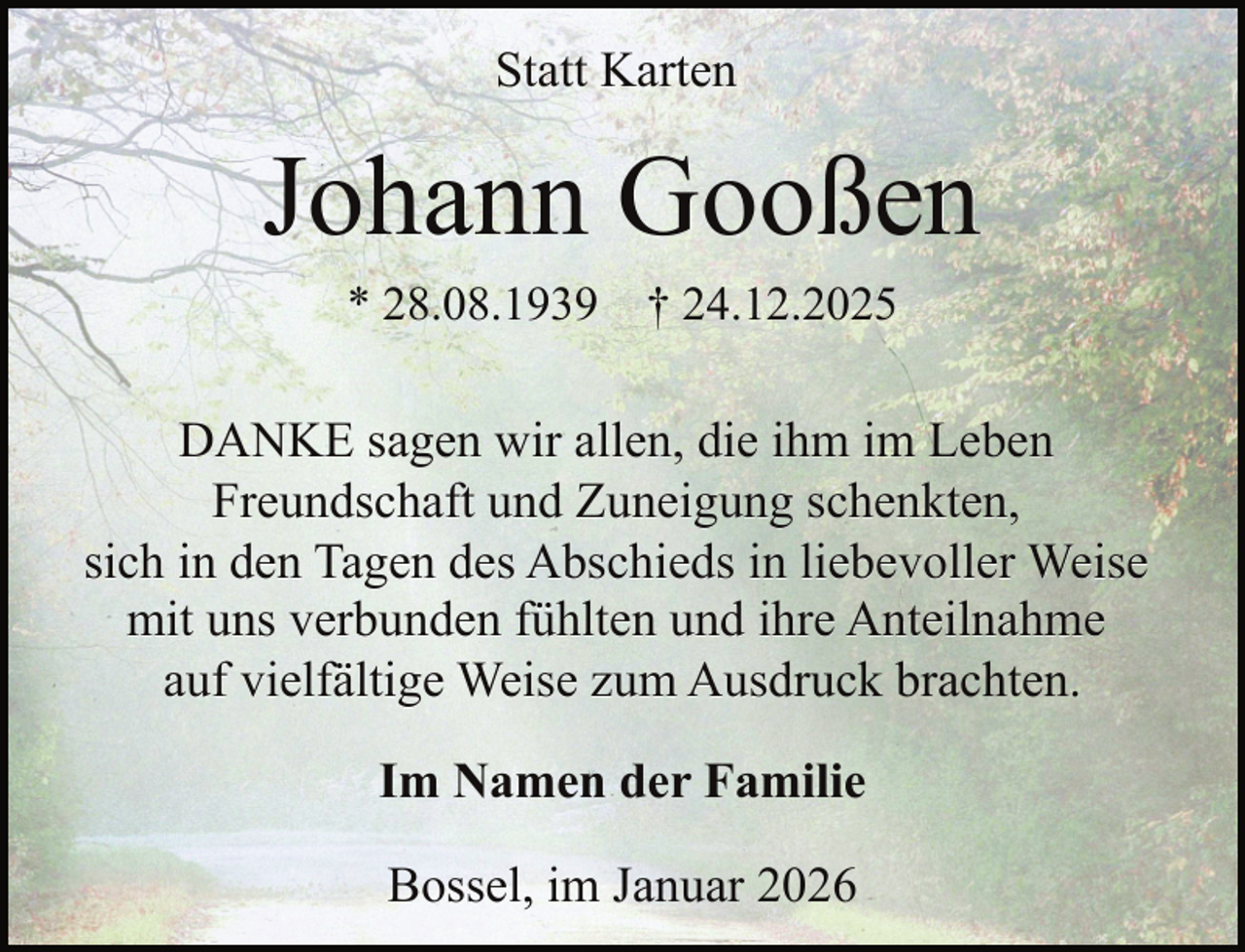 <p>Statt Karten</p><p>Johann Gooßen<br />* 28.08.1939</p><p>† 24.12.2025</p><p>DANKE sagen wir allen, die ihm im Leben<br />Freundschaft und Zuneigung schenkten,<br />sich in den Tagen des Abschieds in liebevoller Weise<br />mit uns verbunden fühlten und ihre Anteilnahme<br />auf vielfältige Weise zum Ausdruck brachten.<br />Im Namen der Familie<br />Bossel, im Januar 2026</p>