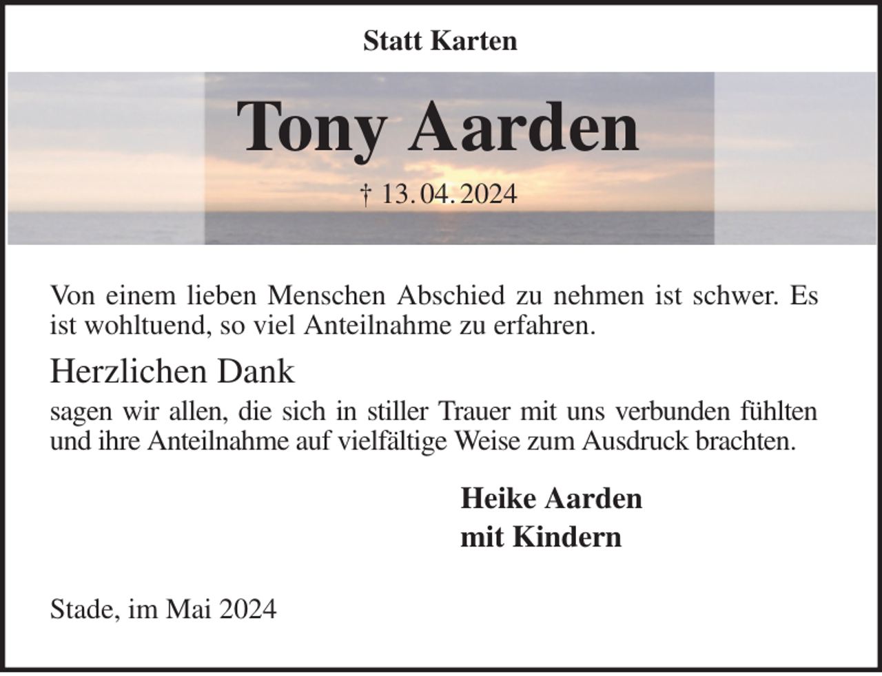 <p>Statt Karten<br />Tony Aarden<br />† 13. 04. 2024</p><p>Von einem lieben Menschen Abschied zu nehmen ist schwer. Es ist wohltuend, so viel Anteilnahme zu erfahren.</p><p>Herzlichen Dank<br />sagen wir allen, die sich in stiller Trauer mit uns verbunden fühlten und ihre Anteilnahme auf vielfältige Weise zum Ausdruck brachten.</p><p>Heike Aarden<br />mit Kindern</p><p>Stade, im Mai 2024</p>