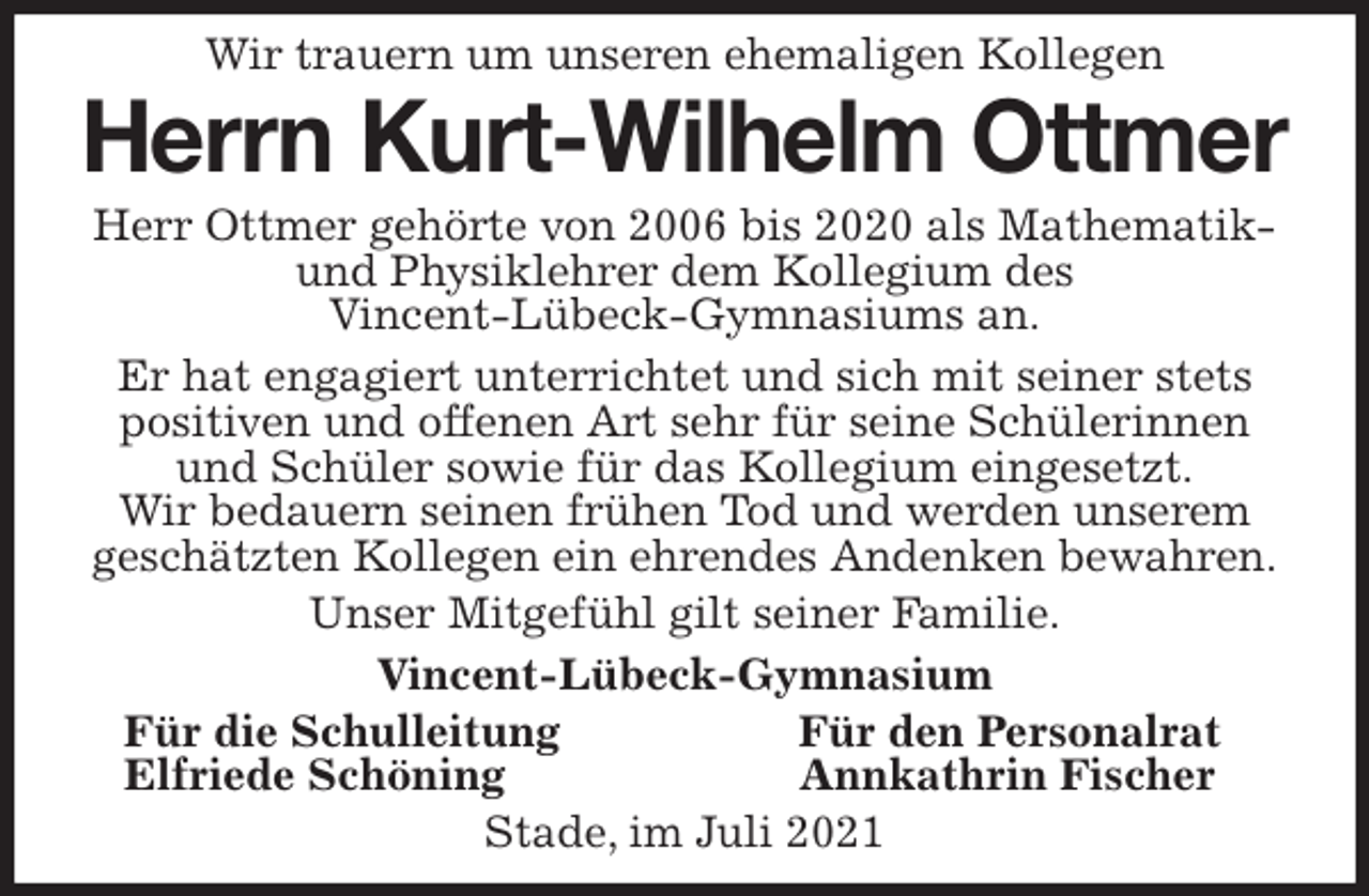 <p>Wir trauern um unseren ehemaligen Kollegen<br />Herrn Kurt-Wilhelm Ottmer<br />Herr Ottmer gehörte von 2006 bis 2020 als Mathematik- und Physiklehrer dem Kollegium des<br />Vincent-Lübeck-Gymnasiums an.<br />Er hat engagiert unterrichtet und sich mit seiner stets<br />positiven und offenen Art sehr für seine Schülerinnen und Schüler sowie für das Kollegium eingesetzt.<br />Wir bedauern seinen frühen Tod und werden unserem<br />geschätzten Kollegen ein ehrendes Andenken bewahren.<br />Unser Mitgefühl gilt seiner Familie.<br />Vincent-Lübeck-Gymnasium<br />Für die Schulleitung Für den Personalrat<br />Elfriede Schöning Annkathrin Fischer<br />Stade, im Juli 2021</p>