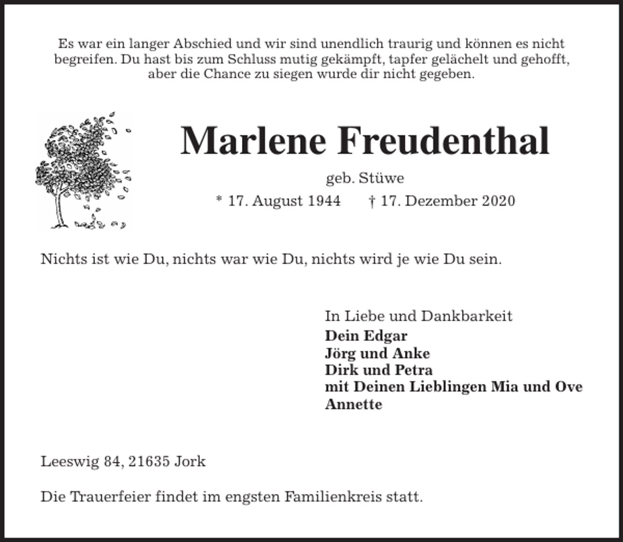 <p>Es war ein langer Abschied und wir sind unendlich traurig und können es nicht<br />begreifen. Du hast bis zum Schluss mutig gekämpft, tapfer gelächelt und gehofft, aber die Chance zu siegen wurde dir nicht gegeben.<br />Marlene Freudenthal<br />geb. Stüwe<br />* 17. August 1944 † 17. Dezember 2020<br />Nichts ist wie Du, nichts war wie Du, nichts wird je wie Du sein.<br />In Liebe und Dankbarkeit<br />Dein Edgar<br />Jörg und Anke<br />Dirk und Petra<br />mit Deinen Lieblingen Mia und Ove<br />Annette<br />Leeswig 84, 21635 Jork<br />Die Trauerfeier findet im engsten Familienkreis statt.</p>
