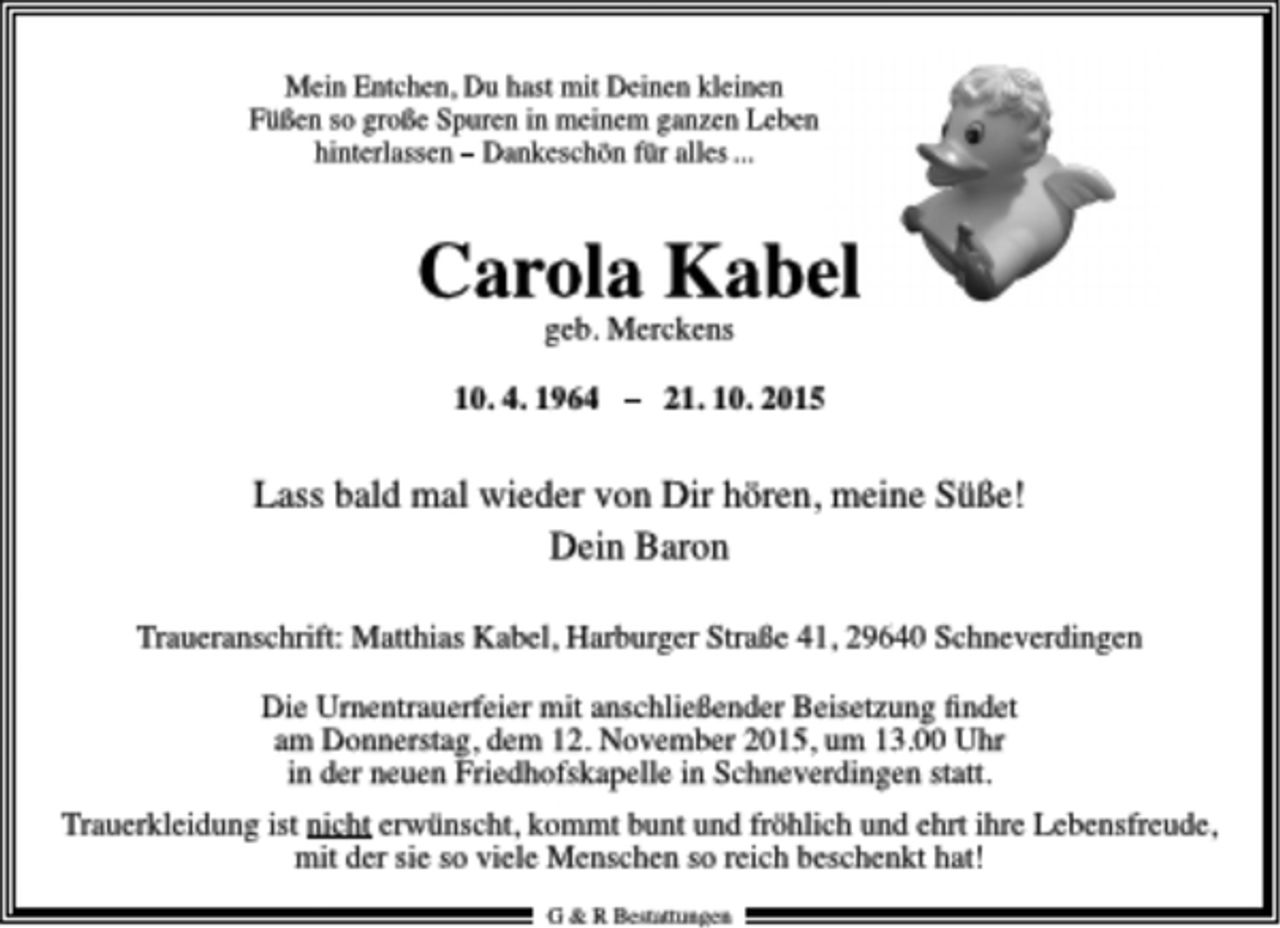 <p>Mein Entchen, Du hast mit Deinen kleinen<br />Füßen so große Spuren in meinem ganzen Leben<br />hinterlassen - Dankeschön für alles ...<br />Carola Kabel<br />geb. Merckens<br />10. 4. 1964 - 21. 10. 2015<br />Lass bald mal wieder von Dir hören, meine Süße!<br />Dein Baron<br />Traueranschrift: Matthias Kabel, Harburger Straße 41, 29640 Sehneverdingen<br />Die Umentrauerfeier mit anschließender Beisetzung findet<br />am Donnerstag, dem 12. November 2015, um 13.00 Uhr<br />in der neuen Friedhofskapelle in Sehneverdingen statt.<br />Trauerkleidung ist nicht erwünscht, kommt bunt und fröhlich und ehrt ihre Lebensfreude,<br />mit der sie so viele Menschen so reich beschenkt hat!</p>