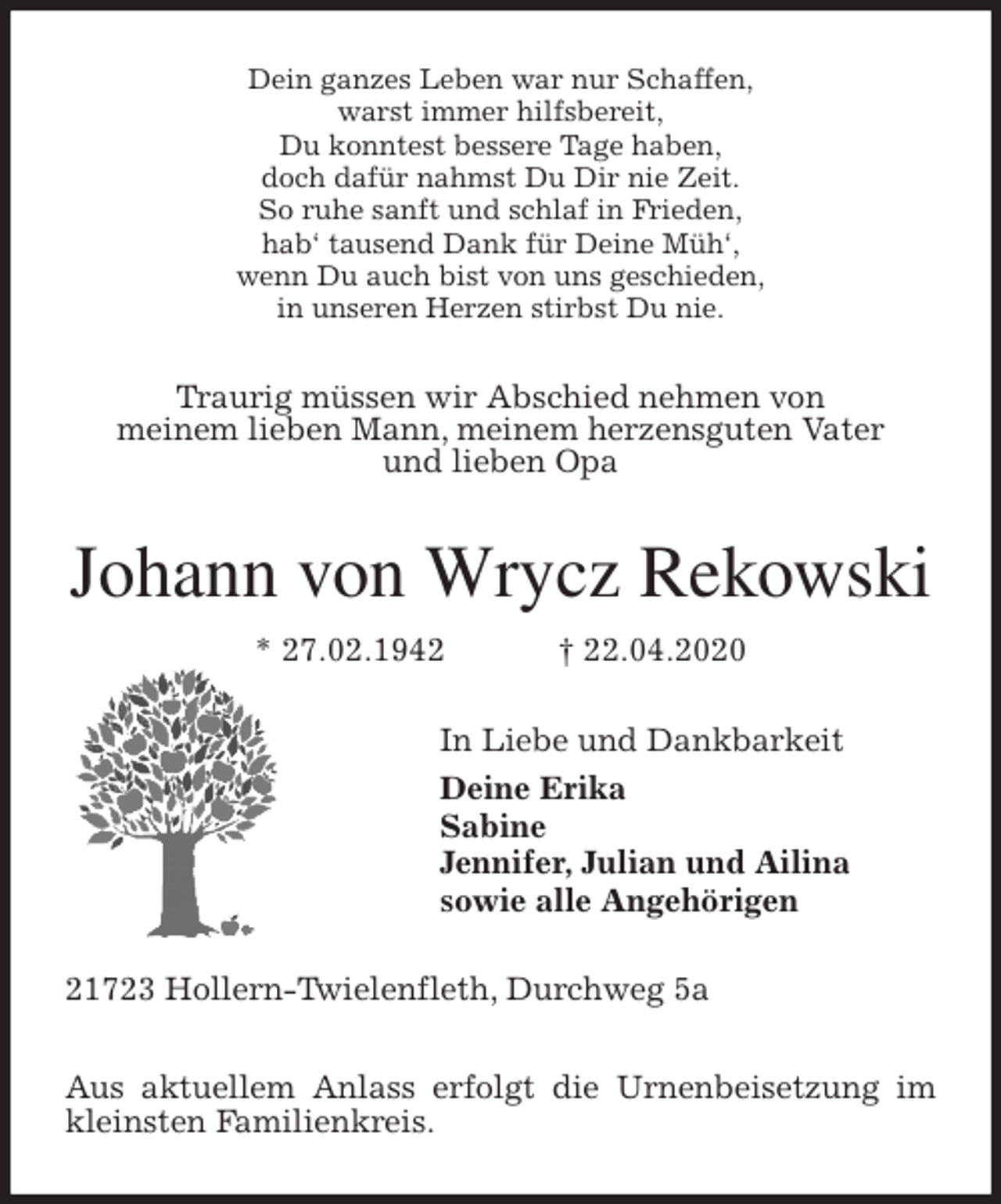 <p>Dein ganzes Leben war nur Schaffen,<br />warst immer hilfsbereit,<br />Du konntest bessere Tage haben,<br />doch dafür nahmst Du Dir nie Zeit.<br />So ruhe sanft und schlaf in Frieden,<br />hab‘ tausend Dank für Deine Müh‘,<br />wenn Du auch bist von uns geschieden,<br />in unseren Herzen stirbst Du nie.<br />Traurig müssen wir Abschied nehmen von<br />meinem lieben Mann, meinem herzensguten Vater<br />und lieben Opa<br />Johann von Wrycz Rekowski<br />* 27.02.1942 † 22.04.2020<br />In Liebe und Dankbarkeit<br />Deine Erika<br />Sabine<br />Jennifer, Julian und Ailina<br />sowie alle Angehörigen<br />21723 Hollern-Twielenfleth, Durchweg 5a</p>
<p>Aus aktuellem Anlass erfolgt die Urnenbeisetzung im kleinsten Familienkreis.</p>