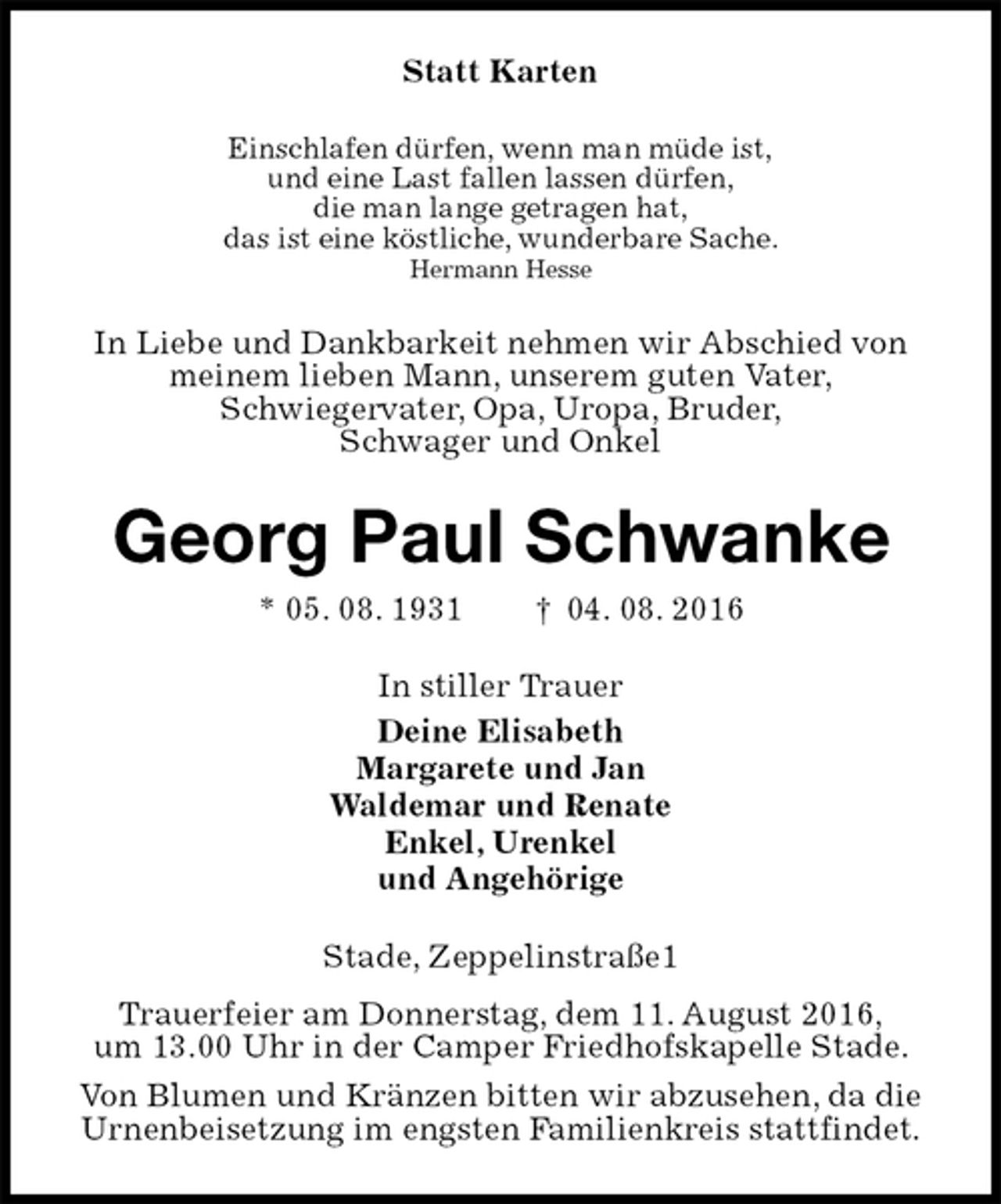 <p>Statt Karten<br />Einschlafen dürfen, wenn man müde ist,<br />und eine Last fallen lassen dürfen,<br />die man lange getragen hat,<br />das ist eine köstliche, wunderbare Sache.<br />Hermann Hesse<br />In Liebe und Dankbarkeit nehmen wir Abschied von<br />meinem lieben Mann, unserem guten Vater,<br />Schwiegervater, Opa, Uropa, Bruder,<br />Schwager und Onkel<br />Georg Paul Schwanke<br />* 05. 08. 1931 † 04. 08. 2016<br />In stiller Trauer<br />Deine Elisabeth<br />Margarete und Jan<br />Waldemar und Renate<br />Enkel, Urenkel<br />und Angehörige<br />Stade, Zeppelinstraße1<br />Trauerfeier am Donnerstag, dem 11. August 2016,<br />um 13.00 Uhr in der Camper Friedhofskapelle Stade.<br />Von Blumen und Kränzen bitten wir abzusehen, da die<br />Urnenbeisetzung im engsten Familienkreis stattfindet.</p>