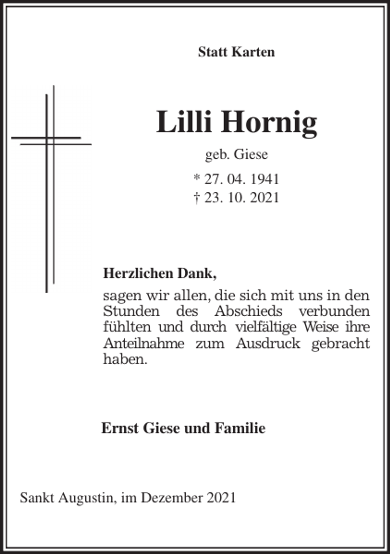 <p>Statt Karten<br />Lilli Hornig<br />geb. Giese<br />* 27. 04. 1941<br />† 23. 10. 2021<br />Herzlichen Dank,<br />sagen wir allen, die sich mit uns in den<br />Stunden des Abschieds verbunden<br />fühlten und durch vielfältige Weise ihre<br />Anteilnahme zum Ausdruck gebracht<br />haben.<br />Ernst Giese und Familie<br />Sankt Augustin, im Dezember 2021</p>