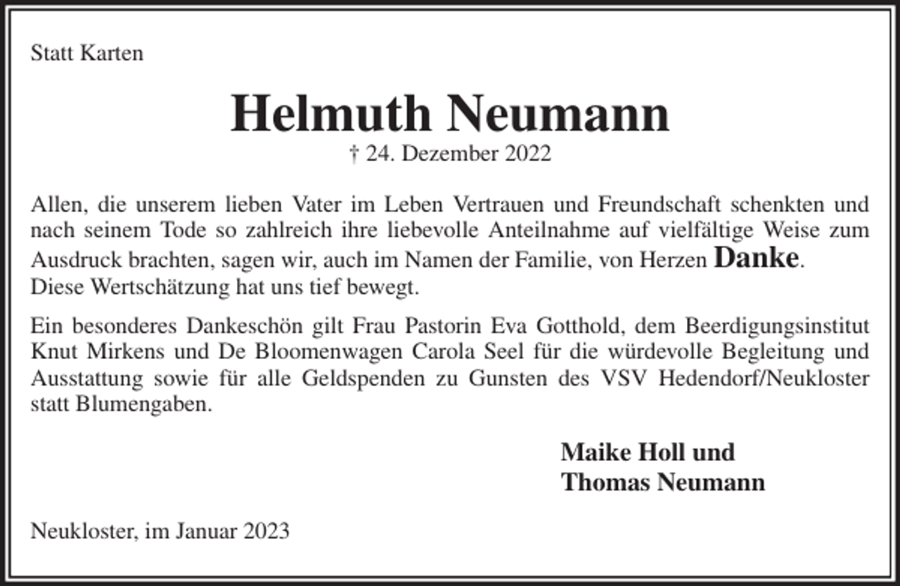 <p>Statt Karten<br />Helmuth Neumann<br />† 24. Dezember 2022<br />Allen, die unserem lieben Vater im Leben Vertrauen und Freundschaft schenkten und nach seinem Tode so zahlreich ihre liebevolle Anteilnahme auf vielfältige Weise zum Ausdruck brachten, sagen wir, auch im Namen der Familie, von Herzen Danke.<br />Diese Wertschätzung hat uns tief bewegt.<br />Ein besonderes Dankeschön gilt Frau Pastorin Eva Gotthold, dem Beerdigungsinstitut Knut Mirkens und De Bloomenwagen Carola Seel für die würdevolle Begleitung und Ausstattung sowie für alle Geldspenden zu Gunsten des VSV Hedendorf/Neukloster statt Blumengaben.<br />Maike Holl und<br />Thomas Neumann<br />Neukloster, im Januar 2023</p>