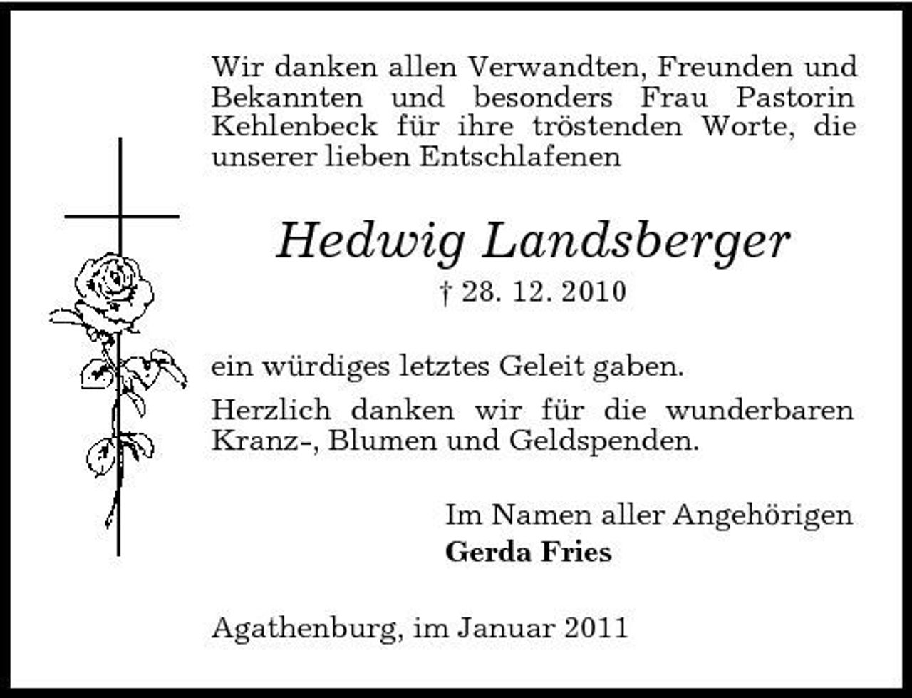 <p>Wir danken allen Verwandten, Freunden und Bekannten und besonders Frau Pastorin Kehlenbeck für ihre tröstenden Worte, die unserer lieben Entschlafenen</p><p>Hedwig Landsberger<br />† 28. 12. 2010 ein würdiges letztes Geleit gaben. Herzlich danken wir für die wunderbaren Kranz-, Blumen und Geldspenden. Im Namen aller Angehörigen Gerda Fries Agathenburg, im Januar 2011</p>
