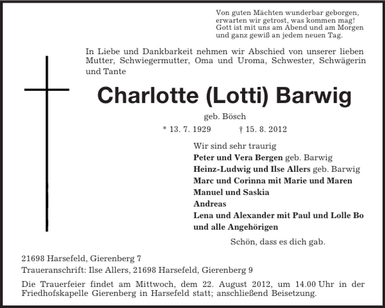 <p>Von guten Mächten wunderbar geborgen,<br />erwarten wir getrost, was kommen mag!<br />Gott ist mit uns am Abend und am Morgen<br />und ganz gewiß an jedem neuen Tag.<br />In Liebe und Dankbarkeit nehmen wir Abschied von unserer lieben Mutter, Schwiegermutter, Oma und Uroma, Schwester, Schwägerin und Tante<br />Charlotte (Lotti) Barwig<br />geb. Bösch<br />* 13. 7. 1929 † 15. 8. 2012<br />Wir sind sehr traurig<br />Peter und Vera Bergen geb. Barwig<br />Heinz-Ludwig und Ilse Allers geb. Barwig<br />Marc und Corinna mit Marie und Maren<br />Manuel und Saskia<br />Andreas<br />Lena und Alexander mit Paul und Lolle Bo<br />und alle Angehörigen<br />Schön, dass es dich gab.<br />21698 Harsefeld, Gierenberg 7<br />Traueranschrift: Ilse Allers, 21698 Harsefeld, Gierenberg 9<br />Die Trauerfeier findet am Mittwoch, dem 22. August 2012, um 14.00 Uhr in der<br />Friedhofskapelle Gierenberg in Harsefeld statt; anschließend Beisetzung.</p>