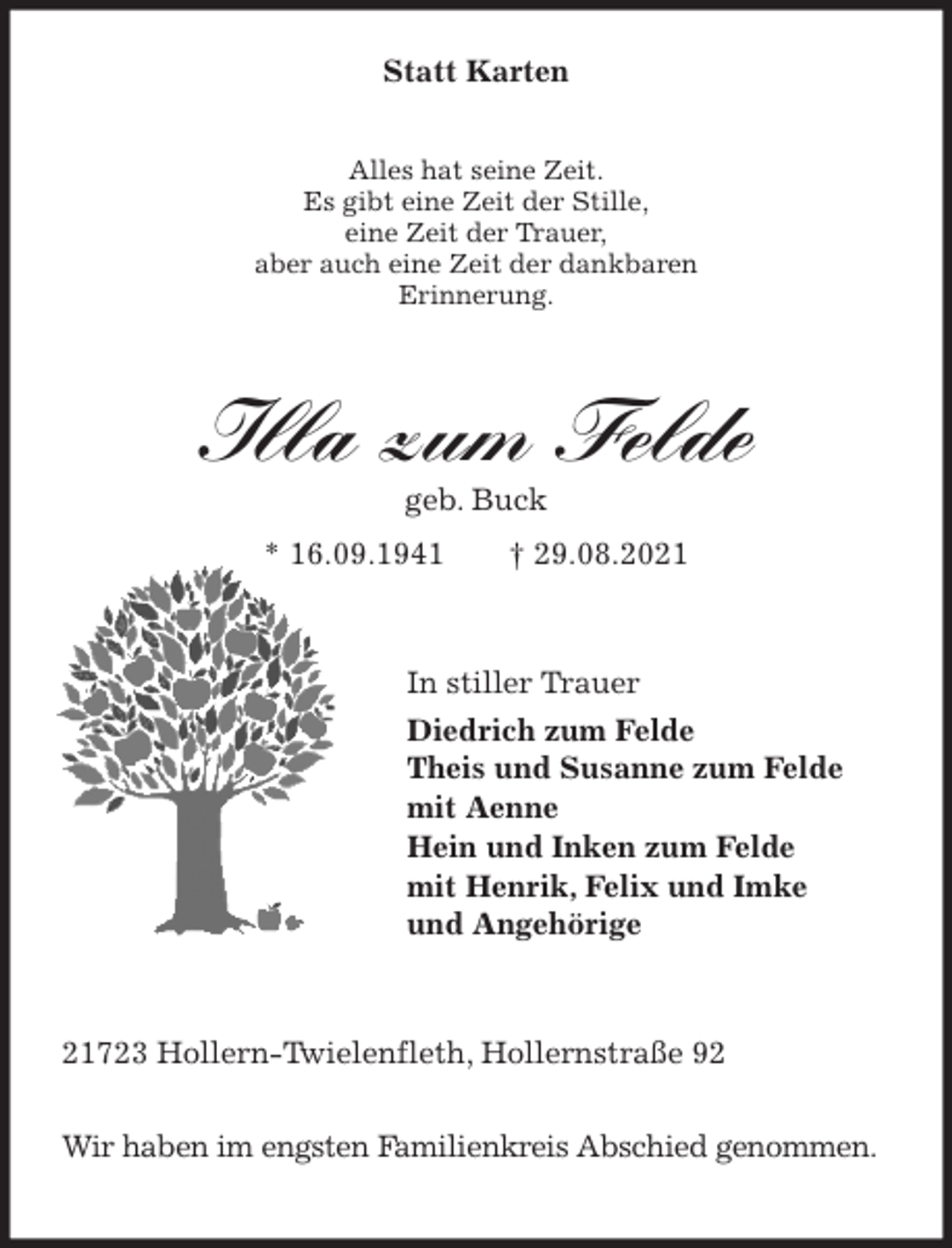 <p>Alles hat seine Zeit.<br />Es gibt eine Zeit der Stille,<br />eine Zeit der Trauer,<br />aber auch eine Zeit der dankbaren<br />Erinnerung.<br />Illa zum Felde<br />geb. Buck<br />* 16.09.1941 † 29.08.2021<br />In stiller Trauer<br />Diedrich zum Felde<br />Theis und Susanne zum Felde<br />mit Aenne<br />Hein und Inken zum Felde<br />mit Henrik, Felix und Imke<br />und Angehörige<br />21723 Hollern-Twielenfleth, Hollernstraße 92</p>
<p>Wir haben im engsten Familienkreis Abschied genommen.<br />Statt Karten</p>