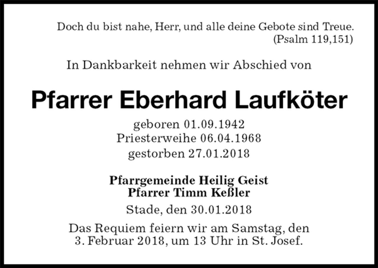 <p>Doch du bist nahe, Herr, und alle deine Gebote sind Treue. (Psalm 119,151)<br />In Dankbarkeit nehmen wir Abschied von<br />Pfarrer Eberhard Laufköter<br />geboren 01.09.1942<br />Priesterweihe 06.04.1968<br />gestorben 27.01.2018<br />Pfarrgemeinde Heilig Geist<br />Pfarrer Timm Keßler<br />Stade, den 30.01.2018<br />Das Requiem feiern wir am Samstag, den<br />3. Februar 2018, um 13 Uhr in St. Josef.</p>