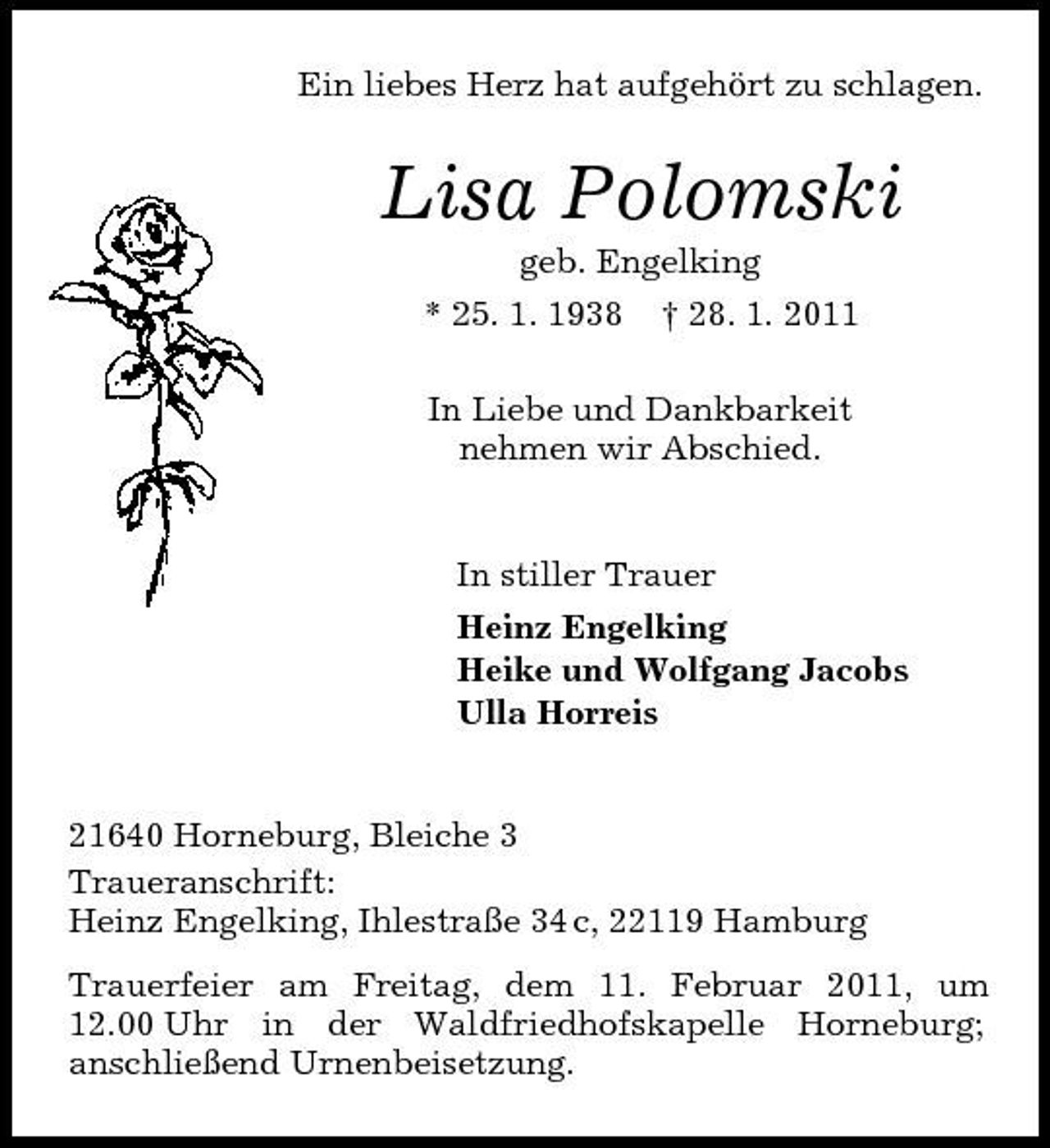 <p>Ein liebes Herz hat aufgehört zu schlagen.</p><p>Lisa Polomski<br />geb. Engelking * 25. 1. 1938 † 28. 1. 2011 In Liebe und Dankbarkeit nehmen wir Abschied.</p><p>In stiller Trauer Heinz Engelking Heike und Wolfgang Jacobs Ulla Horreis</p><p>21640 Horneburg, Bleiche 3 Traueranschrift: Heinz Engelking, Ihlestraße 34 c, 22119 Hamburg Trauerfeier am Freitag, dem 11. Februar 2011, um 12.00 Uhr in der Waldfriedhofskapelle Horneburg; anschließend Urnenbeisetzung.</p>