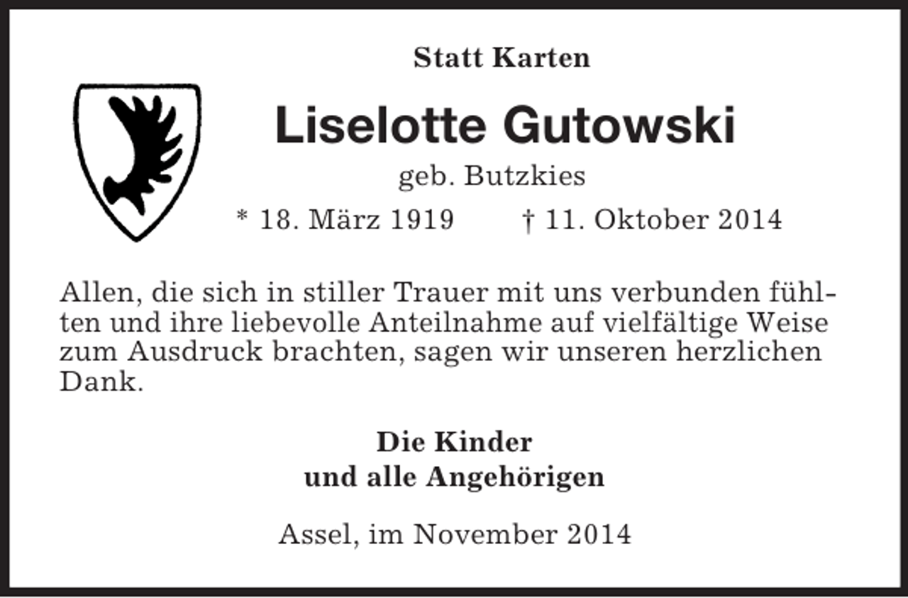 <p>Statt Karten<br />Liselotte Gutowski<br />geb. Butzkies<br />* 18. März 1919 † 11. Oktober 2014<br />Allen, die sich in stiller Trauer mit uns verbunden fühlten und ihre liebevolle Anteilnahme auf vielfältige Weise zum Ausdruck brachten, sagen wir unseren herzlichen Dank.<br />Die Kinder<br />und alle Angehörigen<br />Assel, im November 2014</p>
