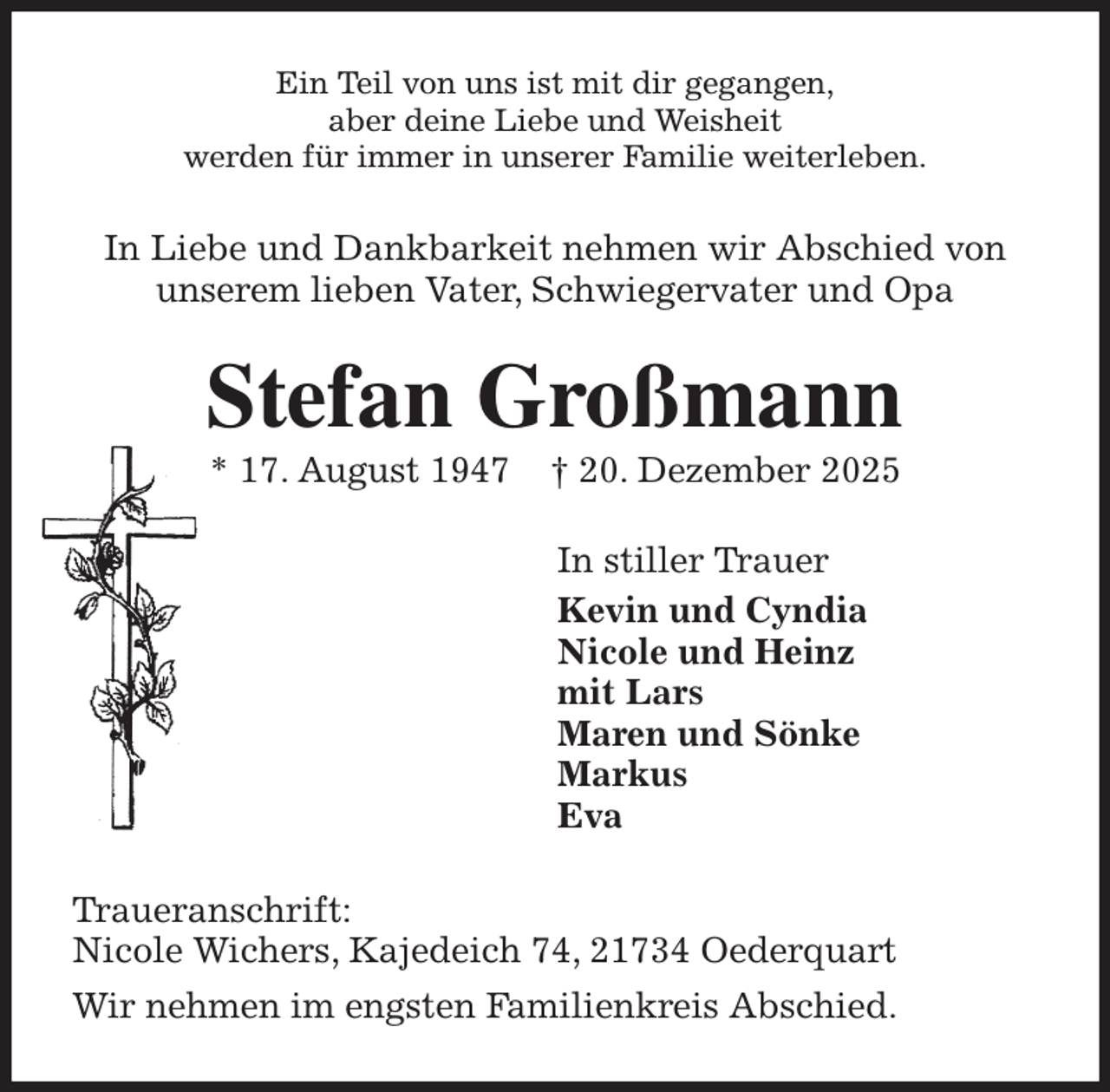<p>Ein Teil von uns ist mit dir gegangen,<br />aber deine Liebe und Weisheit<br />werden für immer in unserer Familie weiterleben.<br />In Liebe und Dankbarkeit nehmen wir Abschied von<br />unserem lieben Vater, Schwiegervater und Opa<br />Stefan Großmann<br />* 17. August 1947 † 20. Dezember 2025<br />In stiller Trauer<br />Kevin und Cyndia<br />Nicole und Heinz<br />mit Lars<br />Maren und Sönke<br />Markus<br />Eva<br />Traueranschrift:<br />Nicole Wichers, Kajedeich 74, 21734 Oederquart<br />Wir nehmen im engsten Familienkreis Abschied.</p>