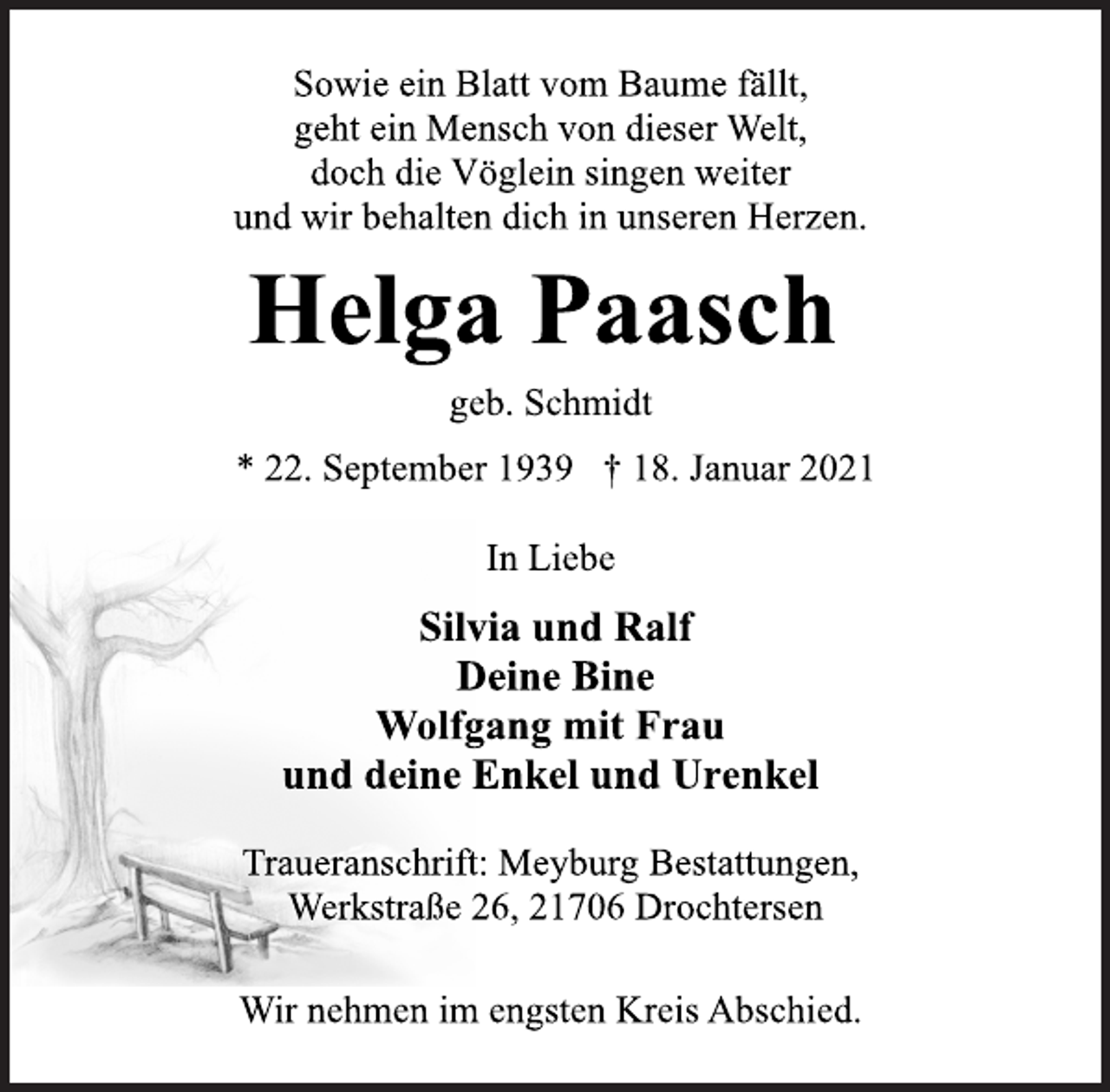 <p>Sowie ein Blatt vom Baume fällt,<br />geht ein Mensch von dieser Welt,<br />doch die Vöglein singen weiter<br />und wir behalten dich in unseren Herzen.<br />Helga Paasch<br />geb. Schmidt<br />* 22. September 1939 † 18. Januar 2021<br />In Liebe<br />Silvia und Ralf<br />Deine Bine<br />Wolfgang mit Frau<br />und deine Enkel und Urenkel<br />Traueranschrift: Meyburg Bestattungen,<br />Werkstraße 26, 21706 Drochtersen<br />Wir nehmen im engsten Kreis Abschied.</p>
