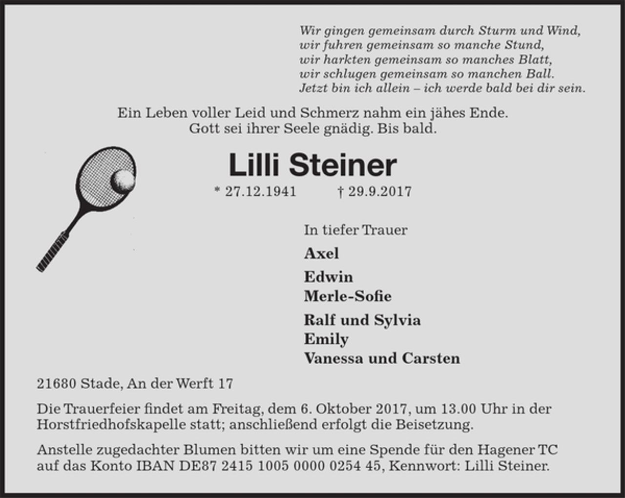 <p>Wir gingen gemeinsam durch Sturm und Wind,<br />wir fuhren gemeinsam so manche Stund,<br />wir harkten gemeinsam so manches Blatt,<br />wir schlugen gemeinsam so manchen Ball.<br />Jetzt bin ich allein – bis bald.<br />Ein Leben voller Leid und Schmerz nahm ein plötzliches Ende.<br />Lilli Steiner<br />* 27.12.1941 † 29.9.2017<br />In tiefer Trauer<br />Axel Steiner<br />Edwin<br />Ralf und Sylvia mit Emily<br />21680 Stade, An der Werft 17<br />Die Trauerfeier findet am Freitag, dem 6. Oktober 2017, um 0000 Uhr<br />in der Horstfriedhofskapelle statt; anschließend erfolgt die Beisetzung.<br />Anstelle zugedachter Blumen bitten wir um eine Spende für den<br />Hagener TC auf das Konto IBAN DE87 2415 1005 0000 0254 45<br />Kennwort: Lilli Steiner</p>