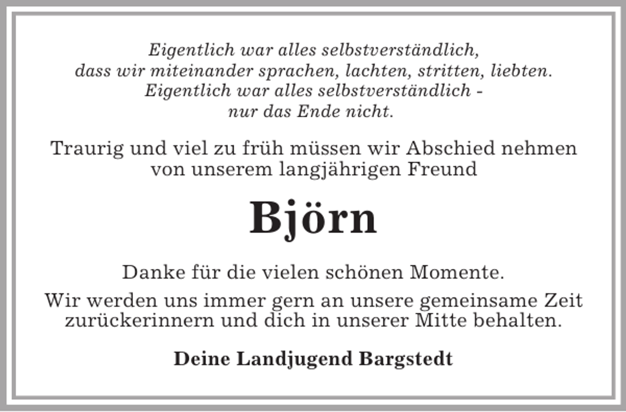 <p>Eigentlich war alles selbstverständlich,<br />dass wir miteinander sprachen, lachten, stritten, liebten.<br />Eigentlich war alles selbstverständlich -<br />nur das Ende nicht.<br />Traurig und viel zu früh müssen wir Abschied nehmen von unserem langjährigen Freund<br />Björn<br />Danke für die vielen schönen Momente.<br />Wir werden uns immer gern an unsere gemeinsame Zeit zurückerinnern und dich in unserer Mitte behalten.<br />Deine Landjugend Bargstedt</p>