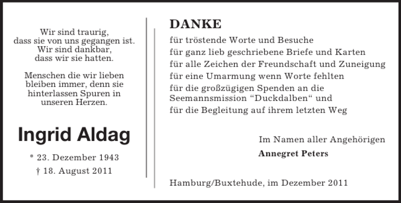 <p>Ingrid Aldag<br />* 23. Dezember 1943<br />† 18. August 2011<br />DANKE<br />für tröstende Worte und Besuche<br />für ganz lieb geschriebene Briefe und Karten<br />für alle Zeichen der Freundschaft und Zuneigung<br />für eine Umarmung wenn Worte fehlten<br />für die großzügigen Spenden an die<br />Seemannsmission “Duckdalben“ und<br />für die Begleitung auf ihrem letzten Weg</p><p>Im Namen aller Angehörigen<br />Annegret Peters</p><p>Hamburg/Buxtehude, im Dezember 2011<br />Wir sind traurig,<br />dass sie von uns gegangen ist.<br />Wir sind dankbar,<br />dass wir sie hatten.</p><p>Menschen die wir lieben<br />bleiben immer, denn sie<br />hinterlassen Spuren in<br />unseren Herzen.</p>