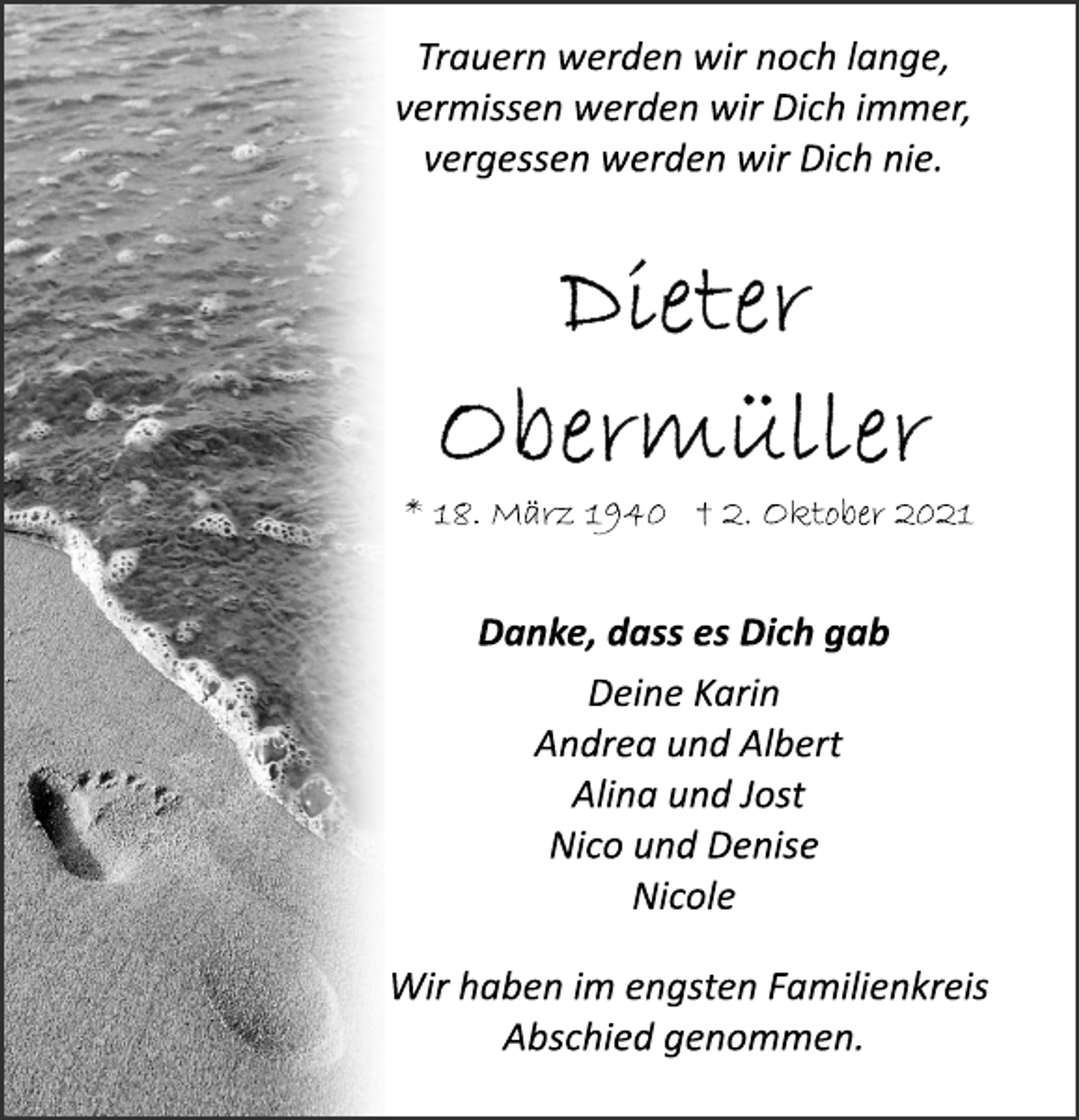 <p>Trauern werden wir noch lange,<br />vermissen werden wir Dich immer,<br />vergessen werden wir Dich nie.<br />Dieter Obermüller<br />* 18. März 1940 † 2. Oktober 2021<br />Danke, dass es Dich gab<br />Deine Karin<br />Andrea und Albert<br />Alina und Jost<br />Nico und Denise<br />Nicole<br />Trauern werden wir noch lange,<br />vermissen werden wir Dich immer,<br />vergessen werden wir Dich nie.<br />* 18. März 1940 † 2. Oktober 2021<br />Wir haben im engsten Familienkreis<br />Abschied genommen.</p>