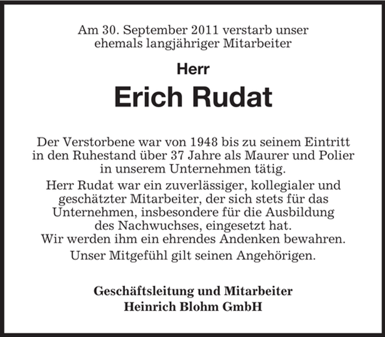<p>Am 30. September 2011 verstarb unser<br />ehemals langjähriger Mitarbeiter</p><p>Herr</p><p>Erich Rudat<br />Der Verstorbene war von 1948 bis zu seinem Eintritt<br />in den Ruhestand über 37 Jahre als Maurer und Polier<br />in unserem Unternehmen tätig.<br />Herr Rudat war ein zuverlässiger, kollegialer und<br />geschätzter Mitarbeiter, der sich stets für das<br />Unternehmen, insbesondere für die Ausbildung<br />des Nachwuchses, eingesetzt hat.<br />Wir werden ihm ein ehrendes Andenken bewahren.<br />Unser Mitgefühl gilt seinen Angehörigen.<br />Geschäftsleitung und Mitarbeiter<br />Heinrich Blohm GmbH</p>