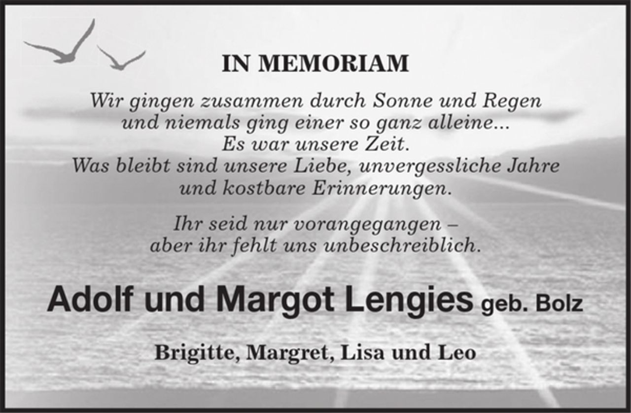 <p>IN MEMORIAM<br />Wir gingen zusammen durch Sonne und Regen<br />und niemals ging einer so ganz alleine...<br />Es war unsere Zeit.<br />Was bleibt sind unsere Liebe, unvergessliche Jahre<br />und kostbare Erinnerungen.<br />Ihr seid nur vorangegangen - aber ihr fehlt<br />uns unbeschreiblich.<br />Adolf und Margot Lengies geb. Bolz<br />Brigitte, Margret, Lisa und Leo</p>