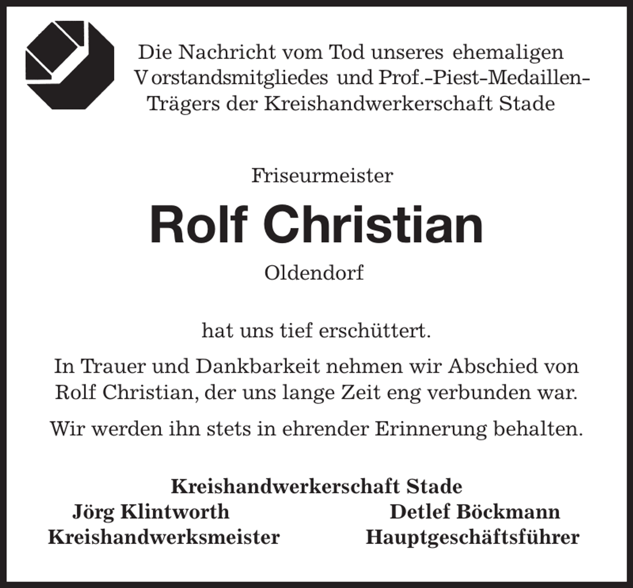 <p>Die Nachricht vom Tod unseres ehemaligen<br />- V orstandsmitgliedes und Prof.-Piest-Medaillen-<br />Trägers der Kreishandwerkerschaft Stade<br />Friseurmeister<br />Rolf Christian<br />Oldendorf<br />Kreishandwerkerschaft Stade<br />Jörg Klintworth Detlef Böckmann<br />Kreishandwerksmeister Hauptgeschäftsführer<br />hat uns tief erschüttert.<br />In Trauer und Dankbarkeit nehmen wir Abschied von<br />Rolf Christian, der uns lange Zeit eng verbunden war.<br />Wir werden ihn stets in ehrender Erinnerung behalten.</p>