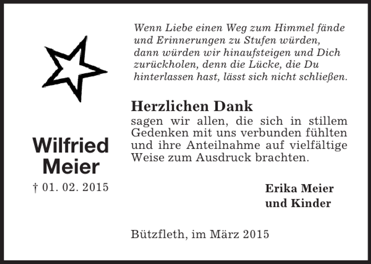 <p>Wilfried<br />Meier<br />† 01. 02. 2015<br />Wenn Liebe einen Weg zum Himmel fände<br />und Erinnerungen zu Stufen würden,<br />dann würden wir hinaufsteigen und Dich<br />zurückholen, denn die Lücke, die Du<br />hinterlassen hast, lässt sich nicht schließen.<br />Herzlichen Dank<br />sagen wir allen, die sich in stillem Gedenken mit uns verbunden fühlten und ihre Anteilnahme auf vielfältige Weise zum Ausdruck brachten.<br />Erika Meier<br />und Kinder<br />Bützfleth, im März 2015</p>