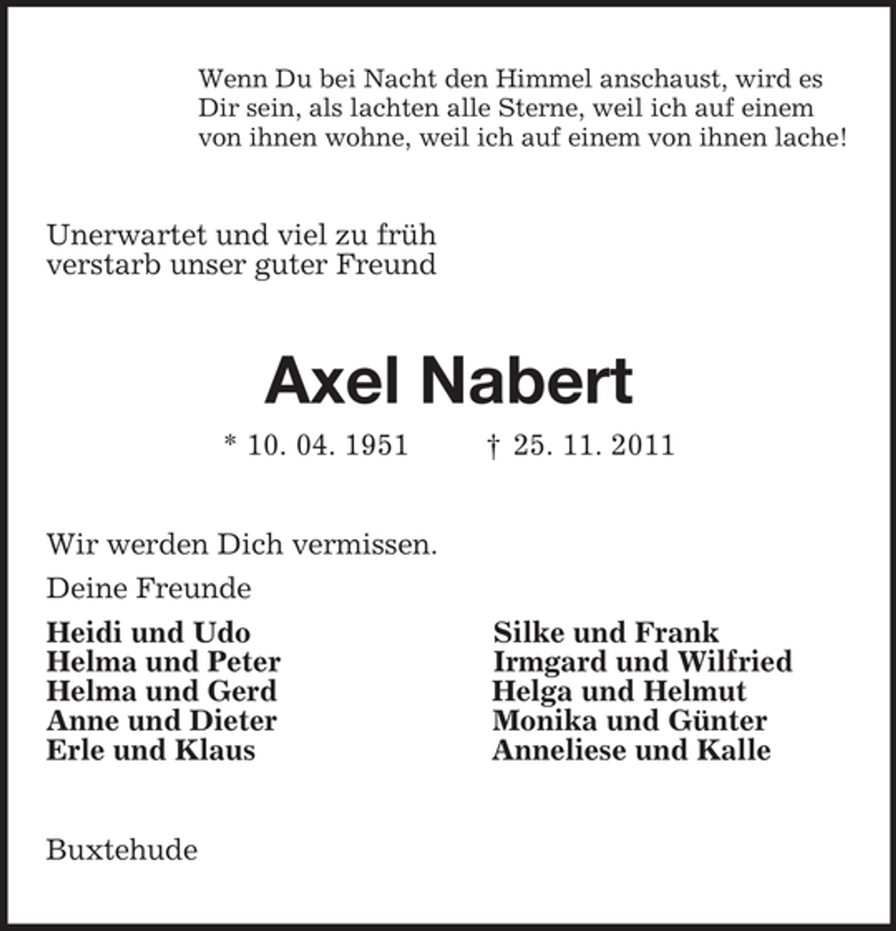 <p>Wenn Du bei Nacht den Himmel anschaust, wird es<br />Dir sein, als lachten alle Sterne, weil ich auf einem<br />von ihnen wohne, weil ich auf einem von ihnen lache!<br />Unerwartet und viel zu früh<br />verstarb unser guter Freund<br />Axel Nabert<br />* 10. 04. 1951 † 25. 11. 2011<br />Wir werden Dich vermissen.<br />Deine Freunde<br />Heidi und Udo Silke und Frank<br />Helma und Peter Irmgard und Wilfried<br />Helma und Gerd Helga und Helmut<br />Anne und Dieter Monika und Günter<br />Erle und Klaus Anneliese und Kalle<br />Buxtehude</p>