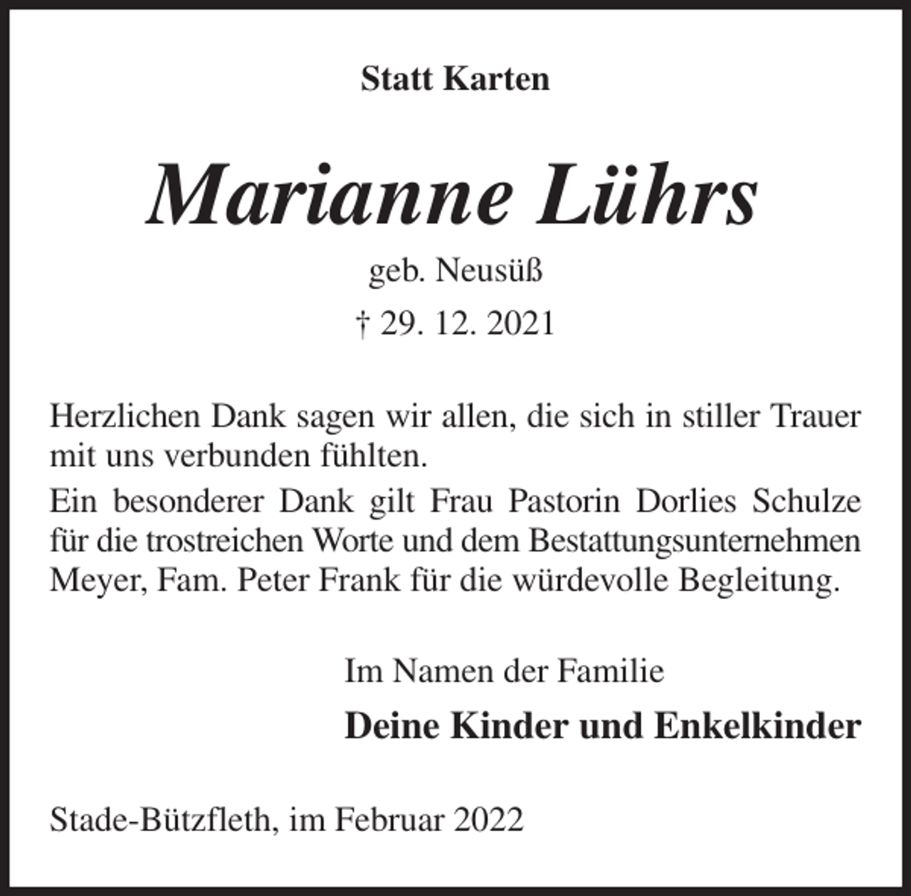 <p>Statt Karten<br />Marianne Lührs<br />geb. Neusüß<br />† 29. 12. 2021<br />Herzlichen Dank sagen wir allen, die sich in stiller Trauer mit uns verbunden fühlten.<br />Ein besonderer Dank gilt Frau Pastorin Dorlies Schulze für die trostreichen Worte und dem Bestattungsunternehmen Meyer, Fam. Peter Frank für die würdevolle Begleitung.<br />Im Namen der Familie<br />Deine Kinder und Enkelkinder<br />Stade-Bützfleth, im Februar 2022</p>