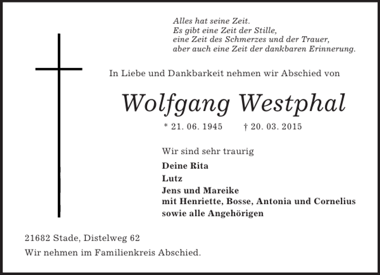 <p>Alles hat seine Zeit.<br />Es gibt eine Zeit der Stille,<br />eine Zeit des Schmerzes und der Trauer,<br />aber auch eine Zeit der dankbaren Erinnerung.<br />In Liebe und Dankbarkeit nehmen wir Abschied von<br />Wolfgang Westphal<br />* 21. 06. 1945 † 20. 03. 2015<br />Wir sind sehr traurig<br />Deine Rita<br />Lutz<br />Jens und Mareike<br />mit Henriette, Bosse, Antonia und Cornelius<br />sowie alle Angehörigen<br />21682 Stade, Distelweg 62<br />Wir nehmen im Familienkreis Abschied.</p>