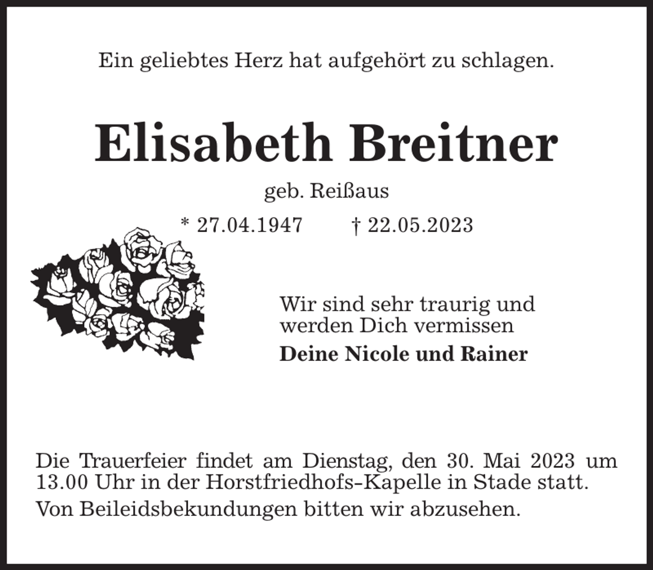 <p>Ein geliebtes Herz hat aufgehört zu schlagen.<br />Elisabeth Breitner<br />geb. Reißaus<br />* 27.04.1947 † 22.05.2023<br />Wir sind sehr traurig und<br />werden Dich vermissen<br />Deine Nicole und Rainer</p><p>Die Trauerfeier findet am Dienstag, den 30. Mai 2023 um 13.00 Uhr in der Horstfriedhofs-Kapelle in Stade statt.<br />Von Beileidsbekundungen bitten wir abzusehen.</p>