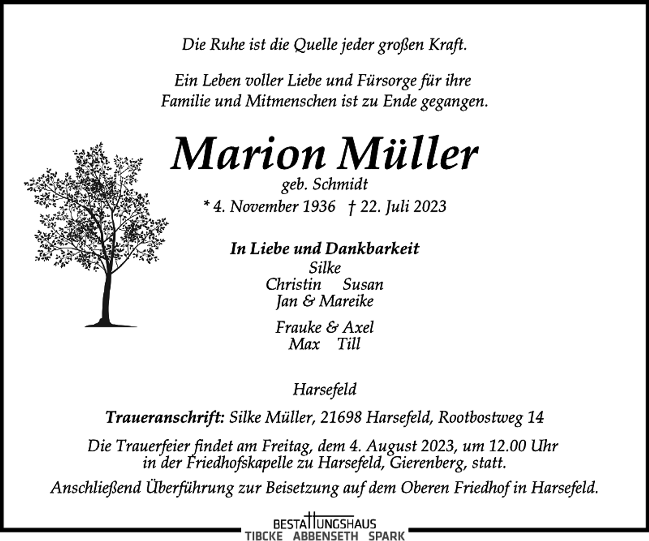 <p>Die Ruhe ist die Quelle jeder großen Kraft.<br />Ein Leben voller Liebe und Fürsorge für ihre<br />Familie und Mitmenschen ist zu Ende gegangen.<br />Marion Müller<br />geb. Schmidt<br />* 4. November 1936 † 22. Juli 2023<br />In Liebe und Dankbarkeit<br />Silke<br />Christin Susan<br />Jan &amp; Mareike<br />Frauke &amp; Axel<br />Max Till<br />Harsefeld<br />Traueranschrift: Silke Müller, 21698 Harsefeld, Rootbostweg 14<br />Die Trauerfeier findet am Freitag, dem 4. August 2023, um 12.00 Uhr in der Friedhofskapelle zu Harsefeld, Gierenberg, statt.<br />Anschließend Überführung zur Beisetzung auf dem Oberen Friedhof in Harsefeld.</p>