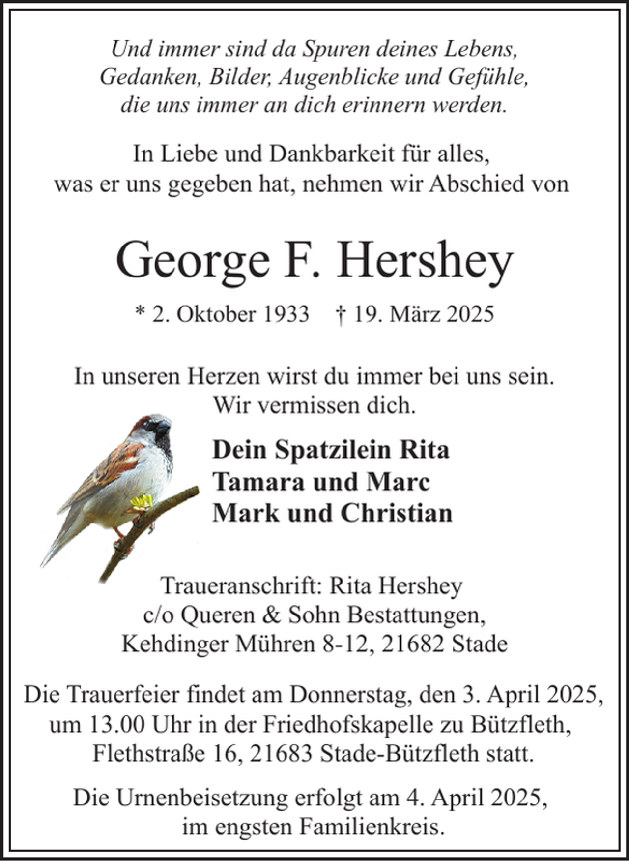 <p>Und immer sind da Spuren deines Lebens,<br />Gedanken, Bilder, Augenblicke und Gefühle,<br />die uns immer an dich erinnern werden.</p><p>In Liebe und Dankbarkeit für alles,<br />was er uns gegeben hat, nehmen wir Abschied von</p><p>George F. Hershey<br />* 2. Oktober 1933</p><p>† 19. März 2025</p><p>In unseren Herzen wirst du immer bei uns sein.<br />Wir vermissen dich.</p><p>Dein Spatzilein Rita<br />Tamara und Marc<br />Mark und Christian<br />Traueranschrift: Rita Hershey<br />c/o Queren &amp; Sohn Bestattungen,<br />Kehdinger Mühren 8-12, 21682 Stade<br />Die Trauerfeier findet am Donnerstag, den 3. April 2025,<br />um 13.00 Uhr in der Friedhofskapelle zu Bützfleth,<br />Flethstraße 16, 21683 Stade-Bützfleth statt.<br />Die Urnenbeisetzung erfolgt am 4. April 2025,<br />im engsten Familienkreis.</p>