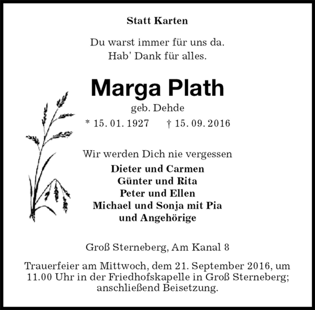 <p>Statt Karten<br />Du warst immer für uns da.<br />Hab' Dank für alles.<br />Marga Plath<br />geb. Dehde<br />* 15. 01. 1927 † 15. 09. 2016<br />Wir werden Dich nie vergessen<br />Dieter und Carmen<br />Günter und Rita<br />Peter und Ellen<br />Michael und Sonja mit Pia<br />und Angehörige<br />Groß Sterneberg, Am Kanal 8<br />Trauerfeier am Mittwoch, dem 21. September 2016, um 11.00 Uhr in der Friedhofskapelle in Groß Sterneberg;<br />anschließend Beisetzung.</p>