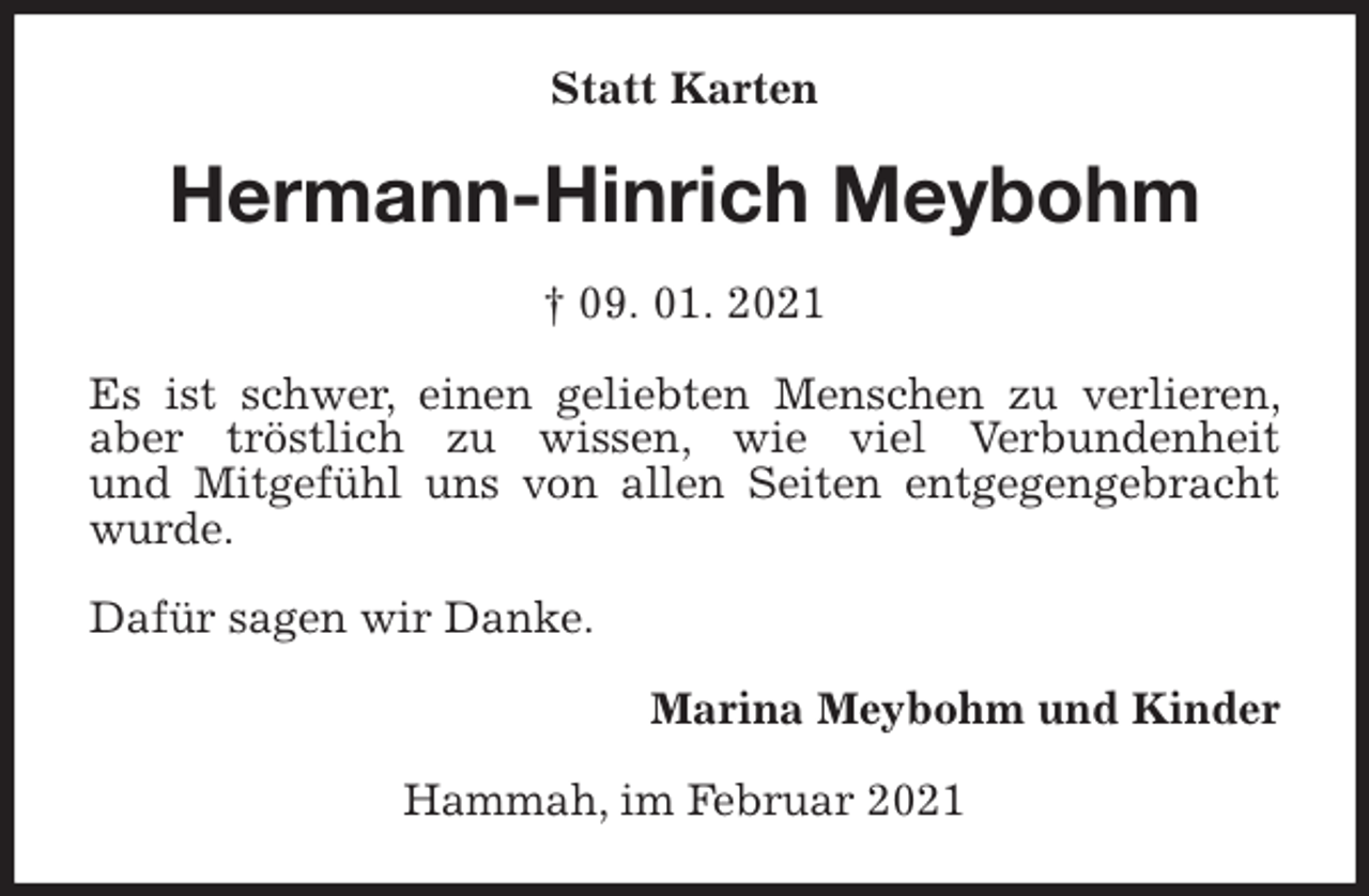 <p>Statt Karten<br />Hermann-Hinrich Meybohm<br />† 09. 01. 2021<br />Es ist schwer, einen geliebten Menschen zu verlieren, aber tröstlich zu wissen, wie viel Verbundenheit<br />und Mitgefühl uns von allen Seiten entgegengebracht wurde.</p>
<p>Dafür sagen wir Danke.<br />Marina Meybohm und Kinder<br />Hammah, im Februar 2021</p>