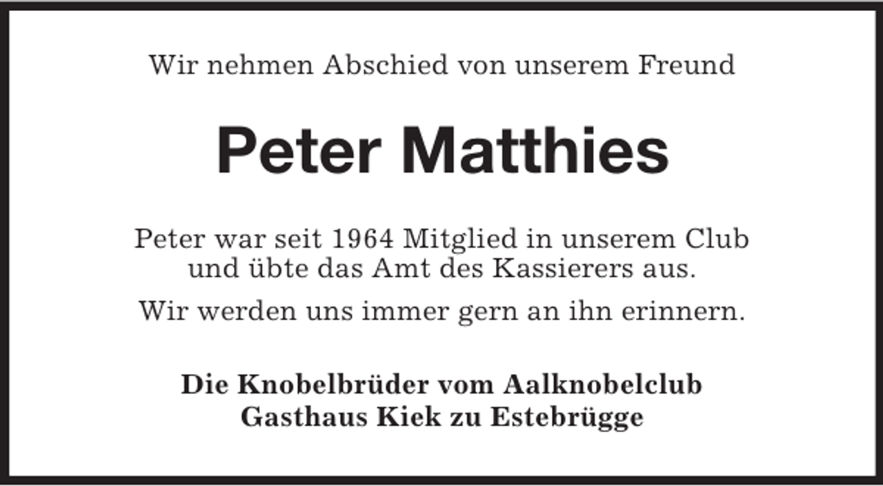 <p>Wir nehmen Abschied von unserem Freund<br />Peter Matthies<br />Peter war seit 1964 Mitglied in unserem Club<br />und übte das Amt des Kassierers aus.<br />Wir werden uns immer gern an ihn erinnern.<br />Die Knobelbrüder vom Aalknobelclub<br />Gasthaus Kiek zu Estebrügge</p>