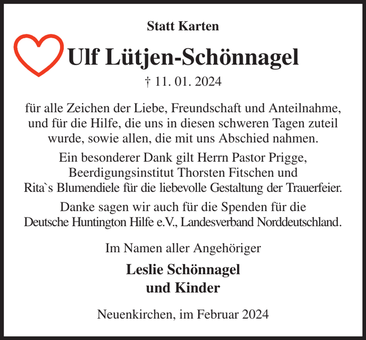 <p>Statt Karten<br />Ulf Lütjen-Schönnagel<br />† 11. 01. 2024<br />für alle Zeichen der Liebe, Freundschaft und Anteilnahme,<br />und für die Hilfe, die uns in diesen schweren Tagen zuteil<br />wurde, sowie allen, die mit uns Abschied nahmen.<br />Ein besonderer Dank gilt Herrn Pastor Prigge,<br />Beerdigungsinstitut Thorsten Fitschen und<br />Rita`s Blumendiele für die liebevolle Gestaltung der Trauerfeier.<br />Danke sagen wir auch für die Spenden für die<br />Deutsche Huntington Hilfe e.V., Landesverband Norddeutschland.<br />Im Namen aller Angehöriger<br />Leslie Schönnagel<br />und Kinder<br />Neuenkirchen, im Februar 2024</p>