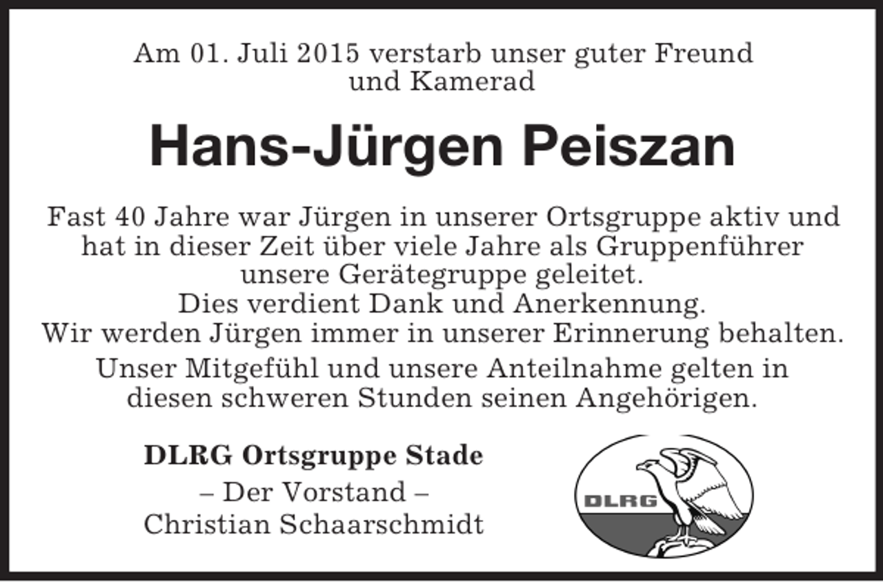 <p>Am 01. Juli 2015 verstarb unser guter Freund<br />und Kamerad<br />Hans-Jürgen Peiszan<br />Fast 40 Jahre war Jürgen in unserer Ortsgruppe aktiv und<br />hat in dieser Zeit über viele Jahre als Gruppenführer<br />unsere Gerätegruppe geleitet.<br />Dies verdient Dank und Anerkennung.<br />Wir werden Jürgen immer in unserer Erinnerung behalten.<br />Unser Mitgefühl und unsere Anteilnahme gelten in<br />diesen schweren Stunden seinen Angehörigen.<br />DLRG Ortsgruppe Stade<br />– Der Vorstand –<br />Christian Schaarschmidt</p>