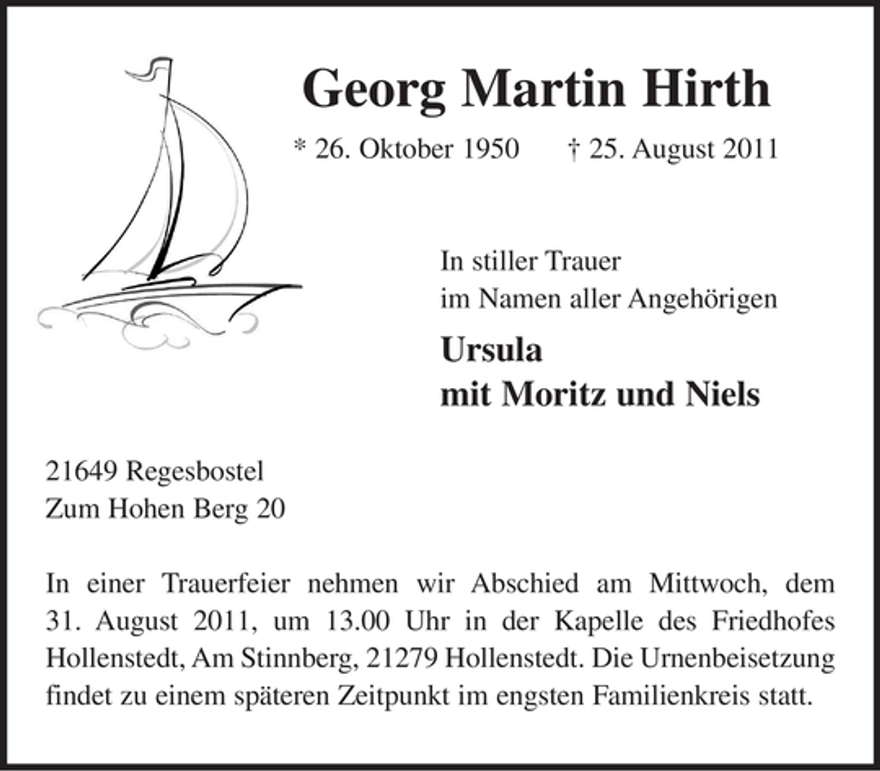 <p>Georg Martin Hirth<br />* 26. Oktober 1950 25. August 2011</p><p>In stiller Trauer<br />im Namen aller Angehörigen<br />Ursula<br />mit Moritz und Niels</p><p>21649 Regesbostel<br />Zum Hohen Bergt 20</p><p>In einer Trauerfeier nehmen wir Abschied am Mittwoch, dem 31. August 2011, um 13.00 Uhr in der Kapelle des Friedhofes Hollenstedt, Am Stinnberg, 21279 Hollenstedt. Die Urnenbeisetzung findet zu einem späteren Zeitpunkt im engsten Familienkreis statt.</p>