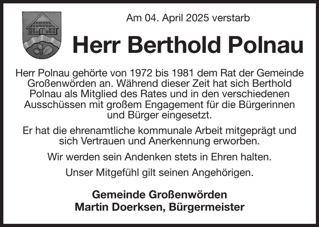 <p>Am 04. April 2025 verstarb<br />Herr Berthold Polnau<br />Herr Polnau gehörte von 1972 bis 1981 dem Rat der Gemeinde<br />Großenwörden an. Während dieser Zeit hat sich Berthold<br />Polnau als Mitglied des Rates und in den verschiedenen<br />Ausschüssen mit großem Engagement für die Bürgerinnen<br />und Bürger eingesetzt.<br />Er hat die ehrenamtliche kommunale Arbeit mitgeprägt und sich Vertrauen und Anerkennung erworben.<br />Wir werden sein Andenken stets in Ehren halten.<br />Unser Mitgefühl gilt seinen Angehörigen.<br />Gemeinde Großenwörden<br />Martin Doerksen, Bürgermeister</p>
