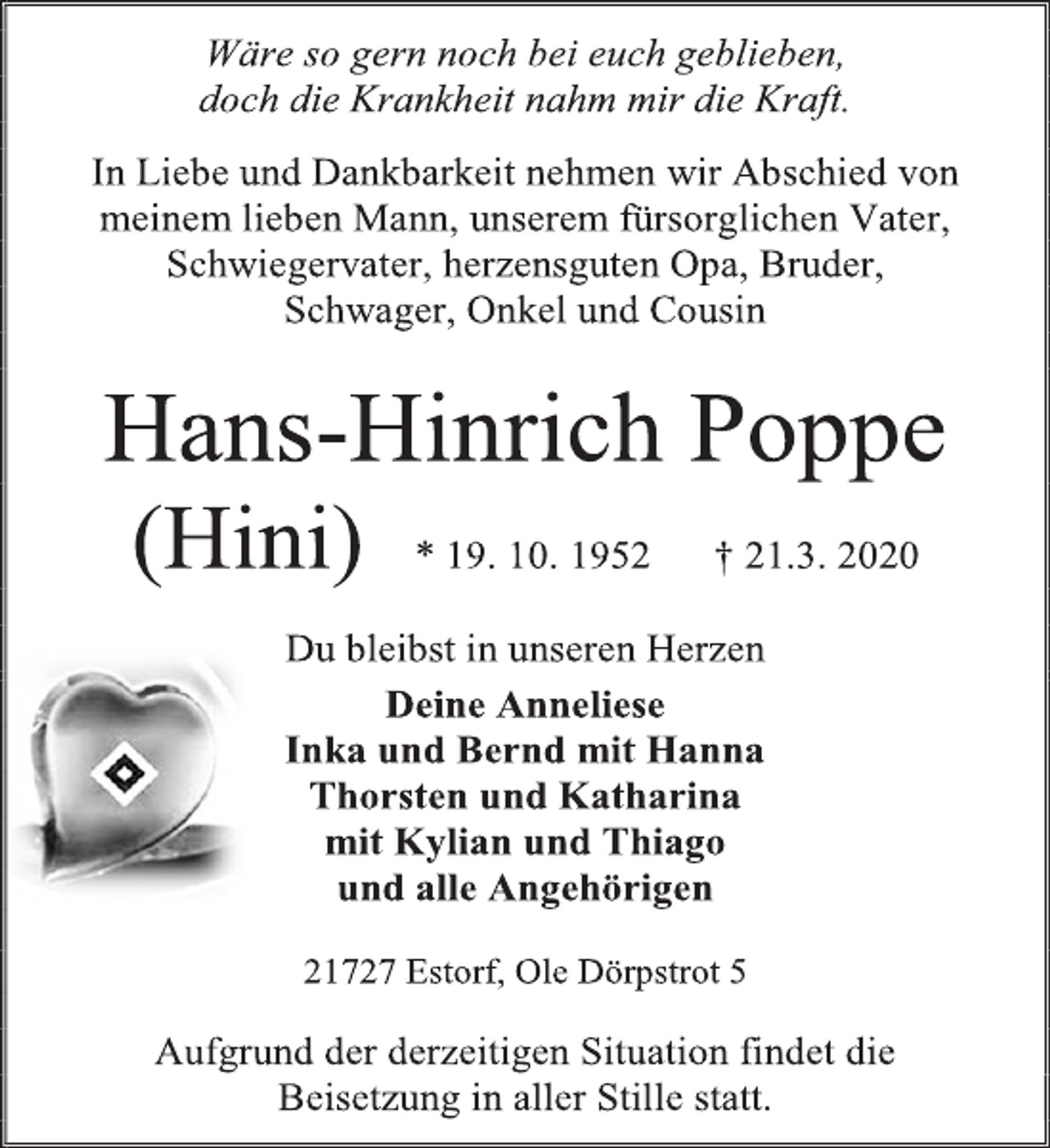 <p>Wäre so gern noch bei euch geblieben,<br />doch die Krankheit nahm mir die Kraft.<br />In Liebe und Dankbarkeit nehmen wir Abschied von meinem lieben Mann, unserem fürsorglichen Vater, Schwiegervater, herzensguten Opa, Bruder,<br />Schwager, Onkel und Cousin<br />Hans-Hinrich Poppe<br />(Hini) * 19. 10. 1952 † 21.3. 2020<br />Du bleibst in unseren Herzen<br />Deine Anneliese<br />Inka und Bernd mit Hanna<br />Thorsten und Katharina<br />mit Kylian und Thiago<br />und alle Angehörigen<br />21727 Estorf, Ole Dörpstrot 5<br />Aufgrund der derzeitigen Situation findet die<br />Beisetzung in aller Stille statt.</p>