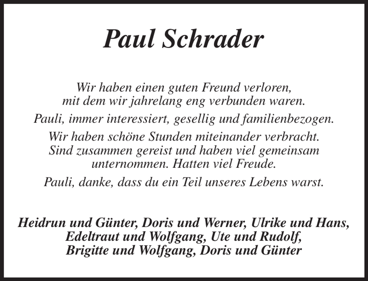 <p>Paul Schrader<br />Wir haben einen guten Freund verloren,<br />mit dem wir jahrelang eng verbunden waren.<br />Pauli, immer interessiert, gesellig und familienbezogen.<br />Wir haben schöne Stunden miteinander verbracht.<br />Sind zusammen gereist und haben viel gemeinsam<br />unternommen. Hatten viel Freude.<br />Pauli, danke, dass du ein Teil unseres Lebens warst.<br />Heidrun und Günter, Doris und Werner, Ulrike und Hans,<br />Edeltraut und Wolfgang, Ute und Rudolf,<br />Brigitte und Wolfgang, Doris und Günter</p>